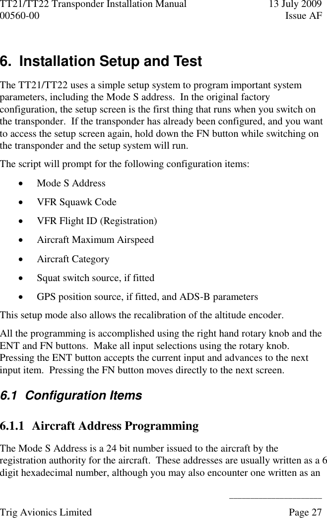 TT21/TT22 Transponder Installation Manual  13 July 2009 00560-00  Issue AF      ______________________ Trig Avionics Limited    Page 27   6.  Installation Setup and Test The TT21/TT22 uses a simple setup system to program important system parameters, including the Mode S address.  In the original factory configuration, the setup screen is the first thing that runs when you switch on the transponder.  If the transponder has already been configured, and you want to access the setup screen again, hold down the FN button while switching on the transponder and the setup system will run. The script will prompt for the following configuration items:  Mode S Address  VFR Squawk Code  VFR Flight ID (Registration)  Aircraft Maximum Airspeed  Aircraft Category  Squat switch source, if fitted  GPS position source, if fitted, and ADS-B parameters This setup mode also allows the recalibration of the altitude encoder. All the programming is accomplished using the right hand rotary knob and the ENT and FN buttons.  Make all input selections using the rotary knob.  Pressing the ENT button accepts the current input and advances to the next input item.  Pressing the FN button moves directly to the next screen. 6.1  Configuration Items 6.1.1 Aircraft Address Programming The Mode S Address is a 24 bit number issued to the aircraft by the registration authority for the aircraft.  These addresses are usually written as a 6 digit hexadecimal number, although you may also encounter one written as an 