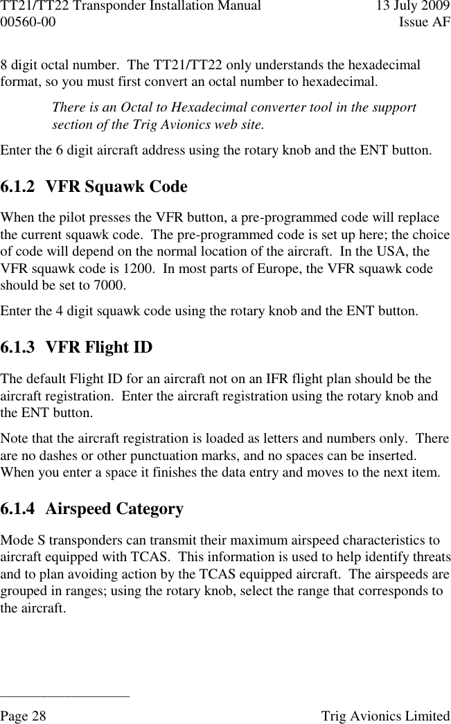 TT21/TT22 Transponder Installation Manual  13 July 2009 00560-00  Issue AF  ______________________ Page 28    Trig Avionics Limited  8 digit octal number.  The TT21/TT22 only understands the hexadecimal format, so you must first convert an octal number to hexadecimal. There is an Octal to Hexadecimal converter tool in the support section of the Trig Avionics web site. Enter the 6 digit aircraft address using the rotary knob and the ENT button. 6.1.2 VFR Squawk Code When the pilot presses the VFR button, a pre-programmed code will replace the current squawk code.  The pre-programmed code is set up here; the choice of code will depend on the normal location of the aircraft.  In the USA, the VFR squawk code is 1200.  In most parts of Europe, the VFR squawk code should be set to 7000. Enter the 4 digit squawk code using the rotary knob and the ENT button. 6.1.3 VFR Flight ID The default Flight ID for an aircraft not on an IFR flight plan should be the aircraft registration.  Enter the aircraft registration using the rotary knob and the ENT button. Note that the aircraft registration is loaded as letters and numbers only.  There are no dashes or other punctuation marks, and no spaces can be inserted.  When you enter a space it finishes the data entry and moves to the next item. 6.1.4 Airspeed Category Mode S transponders can transmit their maximum airspeed characteristics to aircraft equipped with TCAS.  This information is used to help identify threats and to plan avoiding action by the TCAS equipped aircraft.  The airspeeds are grouped in ranges; using the rotary knob, select the range that corresponds to the aircraft. 