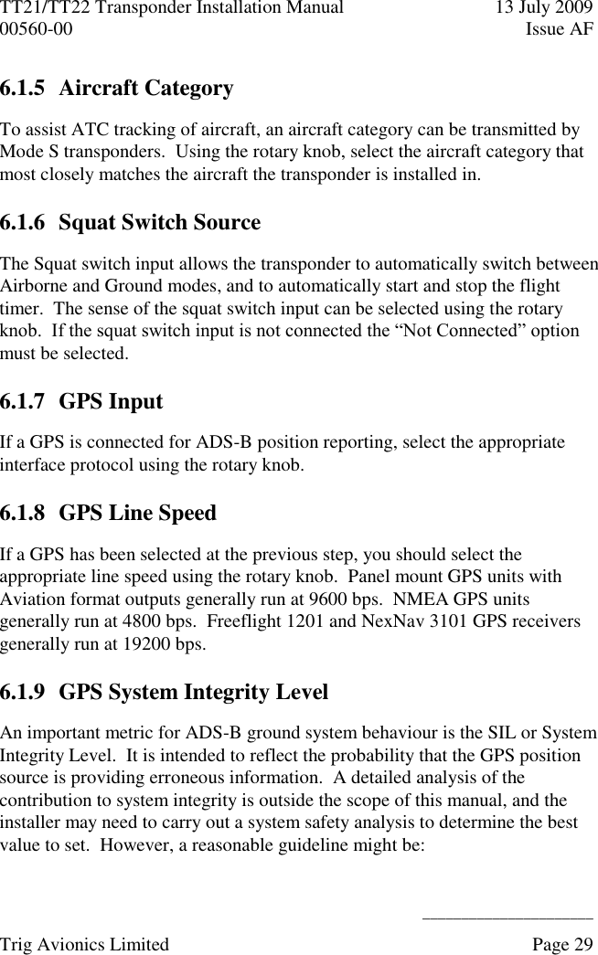 TT21/TT22 Transponder Installation Manual  13 July 2009 00560-00  Issue AF      ______________________ Trig Avionics Limited    Page 29   6.1.5 Aircraft Category To assist ATC tracking of aircraft, an aircraft category can be transmitted by Mode S transponders.  Using the rotary knob, select the aircraft category that most closely matches the aircraft the transponder is installed in. 6.1.6 Squat Switch Source The Squat switch input allows the transponder to automatically switch between Airborne and Ground modes, and to automatically start and stop the flight timer.  The sense of the squat switch input can be selected using the rotary knob.  If the squat switch input is not connected the “Not Connected” option must be selected. 6.1.7 GPS Input If a GPS is connected for ADS-B position reporting, select the appropriate interface protocol using the rotary knob. 6.1.8 GPS Line Speed If a GPS has been selected at the previous step, you should select the appropriate line speed using the rotary knob.  Panel mount GPS units with Aviation format outputs generally run at 9600 bps.  NMEA GPS units generally run at 4800 bps.  Freeflight 1201 and NexNav 3101 GPS receivers generally run at 19200 bps. 6.1.9 GPS System Integrity Level An important metric for ADS-B ground system behaviour is the SIL or System Integrity Level.  It is intended to reflect the probability that the GPS position source is providing erroneous information.  A detailed analysis of the contribution to system integrity is outside the scope of this manual, and the installer may need to carry out a system safety analysis to determine the best value to set.  However, a reasonable guideline might be: 