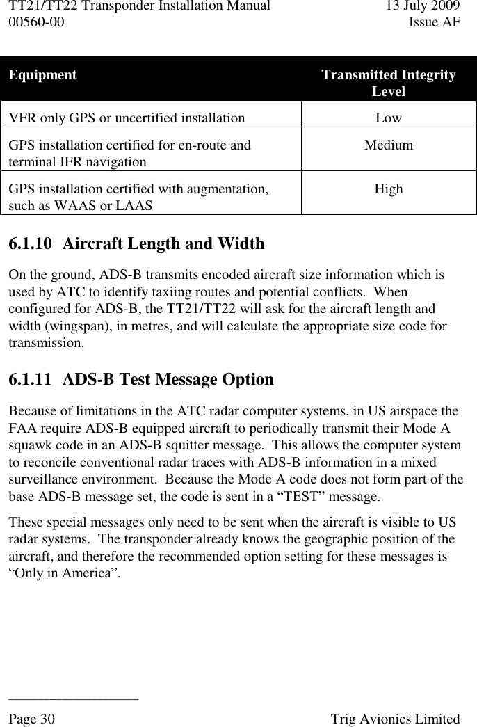 TT21/TT22 Transponder Installation Manual  13 July 2009 00560-00  Issue AF  ______________________ Page 30    Trig Avionics Limited  Equipment Transmitted Integrity Level VFR only GPS or uncertified installation Low GPS installation certified for en-route and terminal IFR navigation Medium GPS installation certified with augmentation, such as WAAS or LAAS High 6.1.10 Aircraft Length and Width On the ground, ADS-B transmits encoded aircraft size information which is used by ATC to identify taxiing routes and potential conflicts.  When configured for ADS-B, the TT21/TT22 will ask for the aircraft length and width (wingspan), in metres, and will calculate the appropriate size code for transmission. 6.1.11 ADS-B Test Message Option Because of limitations in the ATC radar computer systems, in US airspace the FAA require ADS-B equipped aircraft to periodically transmit their Mode A squawk code in an ADS-B squitter message.  This allows the computer system to reconcile conventional radar traces with ADS-B information in a mixed surveillance environment.  Because the Mode A code does not form part of the base ADS-B message set, the code is sent in a “TEST” message. These special messages only need to be sent when the aircraft is visible to US radar systems.  The transponder already knows the geographic position of the aircraft, and therefore the recommended option setting for these messages is “Only in America”. 