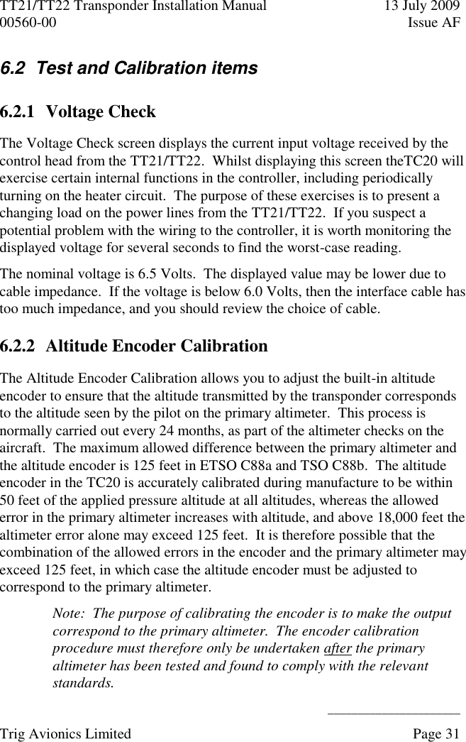 TT21/TT22 Transponder Installation Manual  13 July 2009 00560-00  Issue AF      ______________________ Trig Avionics Limited    Page 31   6.2  Test and Calibration items 6.2.1 Voltage Check The Voltage Check screen displays the current input voltage received by the control head from the TT21/TT22.  Whilst displaying this screen theTC20 will exercise certain internal functions in the controller, including periodically turning on the heater circuit.  The purpose of these exercises is to present a changing load on the power lines from the TT21/TT22.  If you suspect a potential problem with the wiring to the controller, it is worth monitoring the displayed voltage for several seconds to find the worst-case reading. The nominal voltage is 6.5 Volts.  The displayed value may be lower due to cable impedance.  If the voltage is below 6.0 Volts, then the interface cable has too much impedance, and you should review the choice of cable. 6.2.2 Altitude Encoder Calibration The Altitude Encoder Calibration allows you to adjust the built-in altitude encoder to ensure that the altitude transmitted by the transponder corresponds to the altitude seen by the pilot on the primary altimeter.  This process is normally carried out every 24 months, as part of the altimeter checks on the aircraft.  The maximum allowed difference between the primary altimeter and the altitude encoder is 125 feet in ETSO C88a and TSO C88b.  The altitude encoder in the TC20 is accurately calibrated during manufacture to be within 50 feet of the applied pressure altitude at all altitudes, whereas the allowed error in the primary altimeter increases with altitude, and above 18,000 feet the altimeter error alone may exceed 125 feet.  It is therefore possible that the combination of the allowed errors in the encoder and the primary altimeter may exceed 125 feet, in which case the altitude encoder must be adjusted to correspond to the primary altimeter. Note:  The purpose of calibrating the encoder is to make the output correspond to the primary altimeter.  The encoder calibration procedure must therefore only be undertaken after the primary altimeter has been tested and found to comply with the relevant standards. 