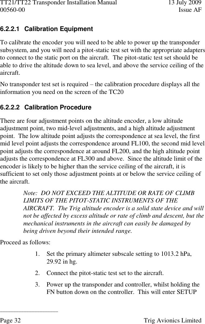 TT21/TT22 Transponder Installation Manual  13 July 2009 00560-00  Issue AF  ______________________ Page 32    Trig Avionics Limited  6.2.2.1  Calibration Equipment To calibrate the encoder you will need to be able to power up the transponder subsystem, and you will need a pitot-static test set with the appropriate adapters to connect to the static port on the aircraft.  The pitot-static test set should be able to drive the altitude down to sea level, and above the service ceiling of the aircraft. No transponder test set is required – the calibration procedure displays all the information you need on the screen of the TC20 6.2.2.2  Calibration Procedure There are four adjustment points on the altitude encoder, a low altitude adjustment point, two mid-level adjustments, and a high altitude adjustment point.  The low altitude point adjusts the correspondence at sea level, the first mid level point adjusts the correspondence around FL100, the second mid level point adjusts the correspondence at around FL200, and the high altitude point adjusts the correspondence at FL300 and above.  Since the altitude limit of the encoder is likely to be higher than the service ceiling of the aircraft, it is sufficient to set only those adjustment points at or below the service ceiling of the aircraft. Note:  DO NOT EXCEED THE ALTITUDE OR RATE OF CLIMB LIMITS OF THE PITOT-STATIC INSTRUMENTS OF THE AIRCRAFT.  The Trig altitude encoder is a solid state device and will not be affected by excess altitude or rate of climb and descent, but the mechanical instruments in the aircraft can easily be damaged by being driven beyond their intended range. Proceed as follows: 1. Set the primary altimeter subscale setting to 1013.2 hPa, 29.92 in hg. 2. Connect the pitot-static test set to the aircraft. 3. Power up the transponder and controller, whilst holding the FN button down on the controller.  This will enter SETUP 