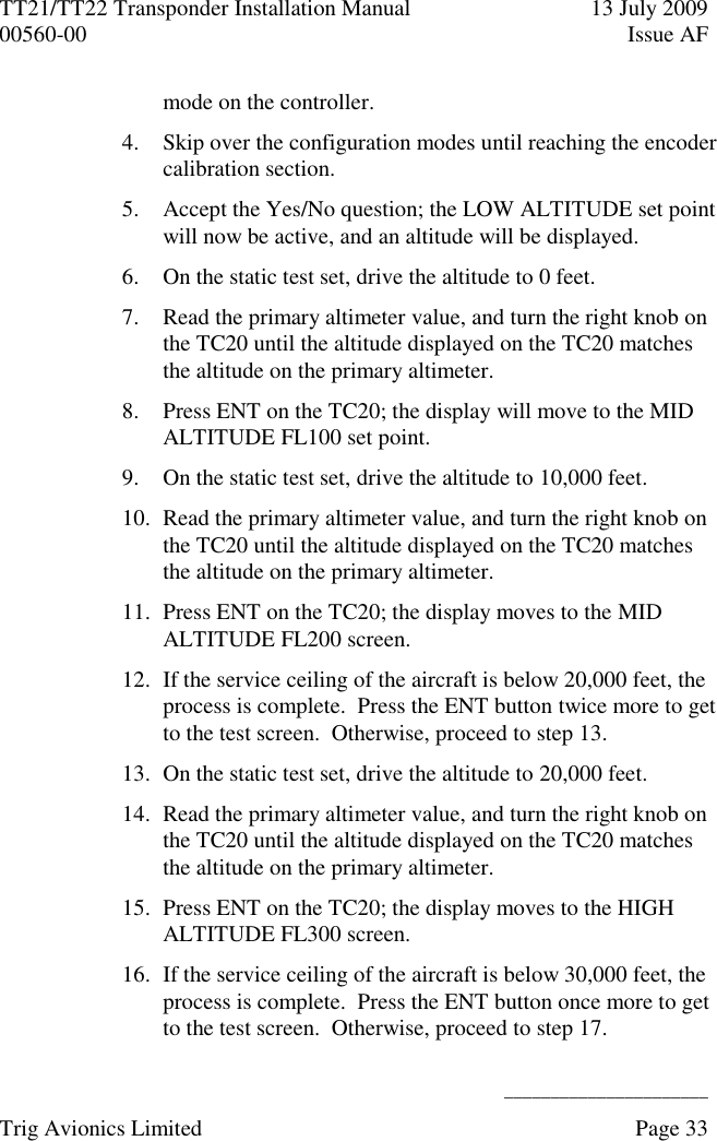 TT21/TT22 Transponder Installation Manual  13 July 2009 00560-00  Issue AF      ______________________ Trig Avionics Limited    Page 33   mode on the controller. 4. Skip over the configuration modes until reaching the encoder calibration section. 5. Accept the Yes/No question; the LOW ALTITUDE set point will now be active, and an altitude will be displayed. 6. On the static test set, drive the altitude to 0 feet. 7. Read the primary altimeter value, and turn the right knob on the TC20 until the altitude displayed on the TC20 matches the altitude on the primary altimeter. 8. Press ENT on the TC20; the display will move to the MID ALTITUDE FL100 set point. 9. On the static test set, drive the altitude to 10,000 feet. 10. Read the primary altimeter value, and turn the right knob on the TC20 until the altitude displayed on the TC20 matches the altitude on the primary altimeter. 11. Press ENT on the TC20; the display moves to the MID ALTITUDE FL200 screen. 12. If the service ceiling of the aircraft is below 20,000 feet, the process is complete.  Press the ENT button twice more to get to the test screen.  Otherwise, proceed to step 13. 13. On the static test set, drive the altitude to 20,000 feet. 14. Read the primary altimeter value, and turn the right knob on the TC20 until the altitude displayed on the TC20 matches the altitude on the primary altimeter. 15. Press ENT on the TC20; the display moves to the HIGH ALTITUDE FL300 screen. 16. If the service ceiling of the aircraft is below 30,000 feet, the process is complete.  Press the ENT button once more to get to the test screen.  Otherwise, proceed to step 17. 