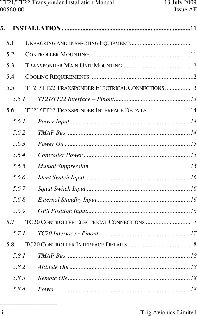 TT21/TT22 Transponder Installation Manual  13 July 2009 00560-00  Issue AF  ______________________ ii  Trig Avionics Limited  5. INSTALLATION .................................................................................11 5.1 UNPACKING AND INSPECTING EQUIPMENT ......................................11 5.2 CONTROLLER MOUNTING................................................................11 5.3 TRANSPONDER MAIN UNIT MOUNTING ...........................................12 5.4 COOLING REQUIREMENTS ...............................................................12 5.5 TT21/TT22 TRANSPONDER ELECTRICAL CONNECTIONS ................13 5.5.1 TT21/TT22 Interface – Pinout ................................................13 5.6 TT21/TT22 TRANSPONDER INTERFACE DETAILS ...........................14 5.6.1 Power Input ............................................................................14 5.6.2 TMAP Bus ..............................................................................14 5.6.3 Power On ...............................................................................15 5.6.4 Controller Power ...................................................................15 5.6.5 Mutual Suppression ................................................................15 5.6.6 Ident Switch Input ..................................................................16 5.6.7 Squat Switch Input .................................................................16 5.6.8 External Standby Input...........................................................16 5.6.9 GPS Position Input.................................................................16 5.7 TC20 CONTROLLER ELECTRICAL CONNECTIONS ............................17 5.7.1 TC20 Interface - Pinout .........................................................17 5.8 TC20 CONTROLLER INTERFACE DETAILS .......................................18 5.8.1 TMAP Bus ..............................................................................18 5.8.2 Altitude Out ............................................................................18 5.8.3 Remote ON .............................................................................18 5.8.4 Power .....................................................................................18 