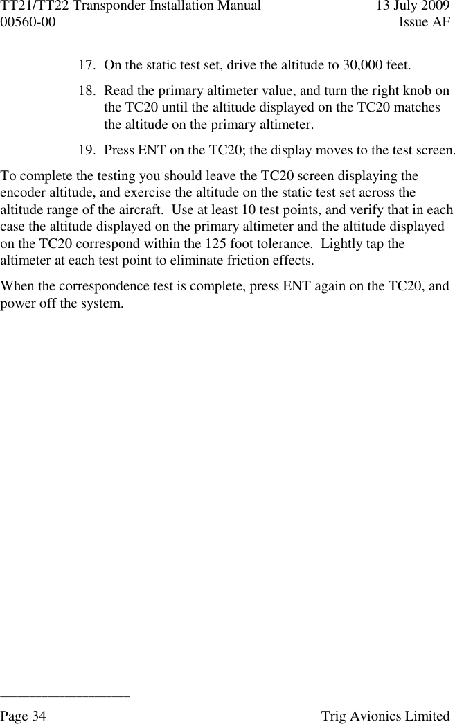 TT21/TT22 Transponder Installation Manual  13 July 2009 00560-00  Issue AF  ______________________ Page 34    Trig Avionics Limited  17. On the static test set, drive the altitude to 30,000 feet. 18. Read the primary altimeter value, and turn the right knob on the TC20 until the altitude displayed on the TC20 matches the altitude on the primary altimeter. 19. Press ENT on the TC20; the display moves to the test screen. To complete the testing you should leave the TC20 screen displaying the encoder altitude, and exercise the altitude on the static test set across the altitude range of the aircraft.  Use at least 10 test points, and verify that in each case the altitude displayed on the primary altimeter and the altitude displayed on the TC20 correspond within the 125 foot tolerance.  Lightly tap the altimeter at each test point to eliminate friction effects. When the correspondence test is complete, press ENT again on the TC20, and power off the system. 