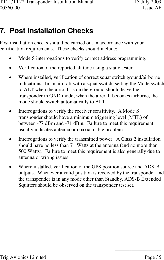 TT21/TT22 Transponder Installation Manual  13 July 2009 00560-00  Issue AF      ______________________ Trig Avionics Limited    Page 35   7.  Post Installation Checks Post installation checks should be carried out in accordance with your certification requirements.  These checks should include:  Mode S interrogations to verify correct address programming.  Verification of the reported altitude using a static tester.  Where installed, verification of correct squat switch ground/airborne indications.  In an aircraft with a squat switch, setting the Mode switch to ALT when the aircraft is on the ground should leave the transponder in GND mode; when the aircraft becomes airborne, the mode should switch automatically to ALT.  Interrogations to verify the receiver sensitivity.  A Mode S transponder should have a minimum triggering level (MTL) of between -77 dBm and -71 dBm.  Failure to meet this requirement usually indicates antenna or coaxial cable problems.  Interrogations to verify the transmitted power.  A Class 2 installation should have no less than 71 Watts at the antenna (and no more than 500 Watts).  Failure to meet this requirement is also generally due to antenna or wiring issues.  Where installed, verification of the GPS position source and ADS-B outputs.  Whenever a valid position is received by the transponder and the transponder is in any mode other than Standby, ADS-B Extended Squitters should be observed on the transponder test set.  