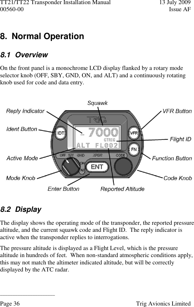 TT21/TT22 Transponder Installation Manual  13 July 2009 00560-00  Issue AF  ______________________ Page 36    Trig Avionics Limited  8.  Normal Operation 8.1  Overview On the front panel is a monochrome LCD display flanked by a rotary mode selector knob (OFF, SBY, GND, ON, and ALT) and a continuously rotating knob used for code and data entry.  8.2  Display The display shows the operating mode of the transponder, the reported pressure altitude, and the current squawk code and Flight ID.  The reply indicator is active when the transponder replies to interrogations. The pressure altitude is displayed as a Flight Level, which is the pressure altitude in hundreds of feet.  When non-standard atmospheric conditions apply, this may not match the altimeter indicated altitude, but will be correctly displayed by the ATC radar. 