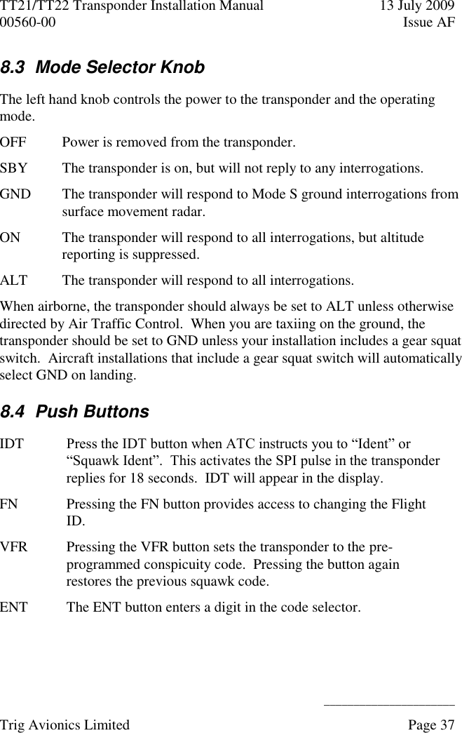 TT21/TT22 Transponder Installation Manual  13 July 2009 00560-00  Issue AF      ______________________ Trig Avionics Limited    Page 37   8.3  Mode Selector Knob The left hand knob controls the power to the transponder and the operating mode. OFF Power is removed from the transponder. SBY The transponder is on, but will not reply to any interrogations. GND The transponder will respond to Mode S ground interrogations from surface movement radar. ON The transponder will respond to all interrogations, but altitude reporting is suppressed. ALT The transponder will respond to all interrogations. When airborne, the transponder should always be set to ALT unless otherwise directed by Air Traffic Control.  When you are taxiing on the ground, the transponder should be set to GND unless your installation includes a gear squat switch.  Aircraft installations that include a gear squat switch will automatically select GND on landing. 8.4  Push Buttons IDT Press the IDT button when ATC instructs you to “Ident” or “Squawk Ident”.  This activates the SPI pulse in the transponder replies for 18 seconds.  IDT will appear in the display. FN Pressing the FN button provides access to changing the Flight ID. VFR Pressing the VFR button sets the transponder to the pre-programmed conspicuity code.  Pressing the button again restores the previous squawk code. ENT The ENT button enters a digit in the code selector.  