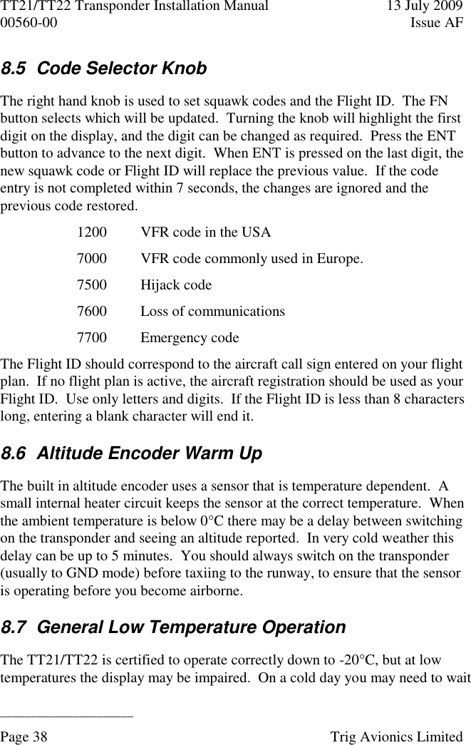 TT21/TT22 Transponder Installation Manual  13 July 2009 00560-00  Issue AF  ______________________ Page 38    Trig Avionics Limited  8.5  Code Selector Knob The right hand knob is used to set squawk codes and the Flight ID.  The FN button selects which will be updated.  Turning the knob will highlight the first digit on the display, and the digit can be changed as required.  Press the ENT button to advance to the next digit.  When ENT is pressed on the last digit, the new squawk code or Flight ID will replace the previous value.  If the code entry is not completed within 7 seconds, the changes are ignored and the previous code restored. 1200 VFR code in the USA 7000 VFR code commonly used in Europe. 7500 Hijack code 7600 Loss of communications 7700 Emergency code The Flight ID should correspond to the aircraft call sign entered on your flight plan.  If no flight plan is active, the aircraft registration should be used as your Flight ID.  Use only letters and digits.  If the Flight ID is less than 8 characters long, entering a blank character will end it. 8.6  Altitude Encoder Warm Up The built in altitude encoder uses a sensor that is temperature dependent.  A small internal heater circuit keeps the sensor at the correct temperature.  When the ambient temperature is below 0°C there may be a delay between switching on the transponder and seeing an altitude reported.  In very cold weather this delay can be up to 5 minutes.  You should always switch on the transponder (usually to GND mode) before taxiing to the runway, to ensure that the sensor is operating before you become airborne. 8.7  General Low Temperature Operation The TT21/TT22 is certified to operate correctly down to -20°C, but at low temperatures the display may be impaired.  On a cold day you may need to wait 