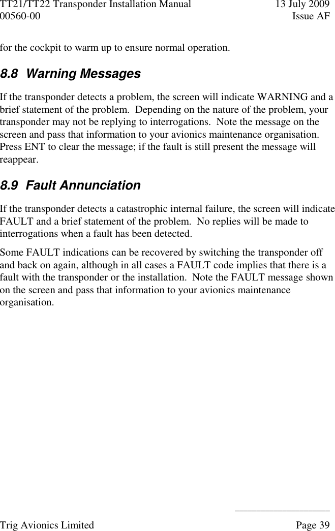 TT21/TT22 Transponder Installation Manual  13 July 2009 00560-00  Issue AF      ______________________ Trig Avionics Limited    Page 39   for the cockpit to warm up to ensure normal operation. 8.8  Warning Messages If the transponder detects a problem, the screen will indicate WARNING and a brief statement of the problem.  Depending on the nature of the problem, your transponder may not be replying to interrogations.  Note the message on the screen and pass that information to your avionics maintenance organisation.  Press ENT to clear the message; if the fault is still present the message will reappear. 8.9  Fault Annunciation If the transponder detects a catastrophic internal failure, the screen will indicate FAULT and a brief statement of the problem.  No replies will be made to interrogations when a fault has been detected. Some FAULT indications can be recovered by switching the transponder off and back on again, although in all cases a FAULT code implies that there is a fault with the transponder or the installation.  Note the FAULT message shown on the screen and pass that information to your avionics maintenance organisation. 