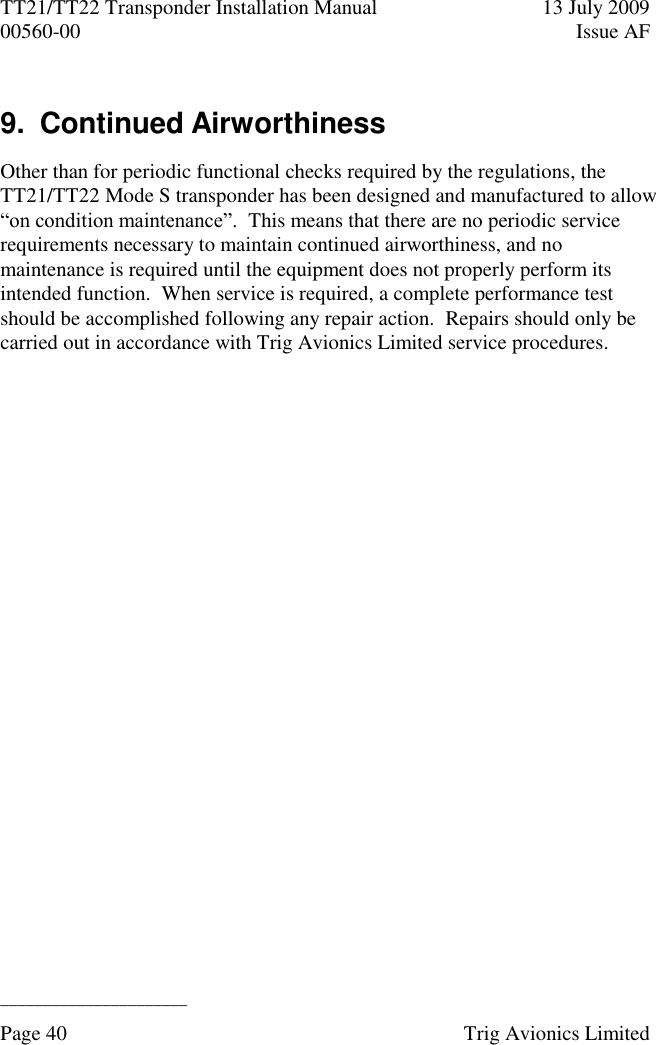 TT21/TT22 Transponder Installation Manual  13 July 2009 00560-00  Issue AF  ______________________ Page 40    Trig Avionics Limited  9.  Continued Airworthiness Other than for periodic functional checks required by the regulations, the TT21/TT22 Mode S transponder has been designed and manufactured to allow “on condition maintenance”.  This means that there are no periodic service requirements necessary to maintain continued airworthiness, and no maintenance is required until the equipment does not properly perform its intended function.  When service is required, a complete performance test should be accomplished following any repair action.  Repairs should only be carried out in accordance with Trig Avionics Limited service procedures. 