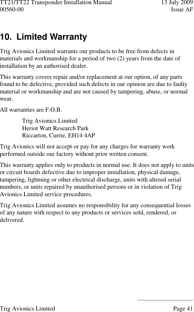 TT21/TT22 Transponder Installation Manual  13 July 2009 00560-00  Issue AF      ______________________ Trig Avionics Limited    Page 41   10.  Limited Warranty  Trig Avionics Limited warrants our products to be free from defects in materials and workmanship for a period of two (2) years from the date of installation by an authorised dealer. This warranty covers repair and/or replacement at our option, of any parts found to be defective, provided such defects in our opinion are due to faulty material or workmanship and are not caused by tampering, abuse, or normal wear. All warranties are F.O.B. Trig Avionics Limited Heriot Watt Research Park Riccarton, Currie, EH14 4AP Trig Avionics will not accept or pay for any charges for warranty work performed outside our factory without prior written consent. This warranty applies only to products in normal use. It does not apply to units or circuit boards defective due to improper installation, physical damage, tampering, lightning or other electrical discharge, units with altered serial numbers, or units repaired by unauthorised persons or in violation of Trig Avionics Limited service procedures. Trig Avionics Limited assumes no responsibility for any consequential losses of any nature with respect to any products or services sold, rendered, or delivered. 