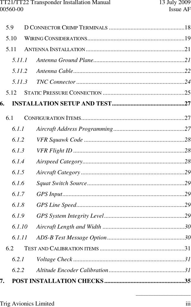 TT21/TT22 Transponder Installation Manual  13 July 2009 00560-00  Issue AF   ______________________ Trig Avionics Limited  iii  5.9 D CONNECTOR CRIMP TERMINALS .................................................18 5.10 WIRING CONSIDERATIONS ...............................................................19 5.11 ANTENNA INSTALLATION ................................................................21 5.11.1 Antenna Ground Plane...........................................................21 5.11.2 Antenna Cable ........................................................................22 5.11.3 TNC Connector ......................................................................24 5.12 STATIC PRESSURE CONNECTION .....................................................25 6. INSTALLATION SETUP AND TEST ...............................................27 6.1 CONFIGURATION ITEMS ...................................................................27 6.1.1 Aircraft Address Programming ..............................................27 6.1.2 VFR Squawk Code .................................................................28 6.1.3 VFR Flight ID ........................................................................28 6.1.4 Airspeed Category ..................................................................28 6.1.5 Aircraft Category ...................................................................29 6.1.6 Squat Switch Source ...............................................................29 6.1.7 GPS Input ...............................................................................29 6.1.8 GPS Line Speed ......................................................................29 6.1.9 GPS System Integrity Level ....................................................29 6.1.10 Aircraft Length and Width .....................................................30 6.1.11 ADS-B Test Message Option ..................................................30 6.2 TEST AND CALIBRATION ITEMS .......................................................31 6.2.1 Voltage Check ........................................................................31 6.2.2 Altitude Encoder Calibration .................................................31 7. POST INSTALLATION CHECKS ....................................................35 