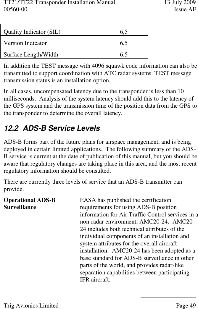 TT21/TT22 Transponder Installation Manual  13 July 2009 00560-00  Issue AF      ______________________ Trig Avionics Limited    Page 49   Quality Indicator (SIL) 6,5 Version Indicator 6,5 Surface Length/Width 6,5 In addition the TEST message with 4096 squawk code information can also be transmitted to support coordination with ATC radar systems. TEST message transmission status is an installation option. In all cases, uncompensated latency due to the transponder is less than 10 milliseconds.  Analysis of the system latency should add this to the latency of the GPS system and the transmission time of the position data from the GPS to the transponder to determine the overall latency. 12.2  ADS-B Service Levels ADS-B forms part of the future plans for airspace management, and is being deployed in certain limited applications.  The following summary of the ADS-B service is current at the date of publication of this manual, but you should be aware that regulatory changes are taking place in this area, and the most recent regulatory information should be consulted. There are currently three levels of service that an ADS-B transmitter can provide.  Operational ADS-B Surveillance EASA has published the certification requirements for using ADS-B position information for Air Traffic Control services in a non-radar environment, AMC20-24.  AMC20-24 includes both technical attributes of the individual components of an installation and system attributes for the overall aircraft installation.  AMC20-24 has been adopted as a base standard for ADS-B surveillance in other parts of the world, and provides radar-like separation capabilities between participating IFR aircraft. 