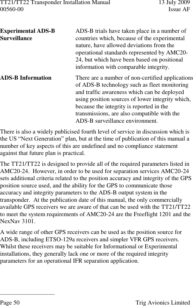 TT21/TT22 Transponder Installation Manual  13 July 2009 00560-00  Issue AF  ______________________ Page 50    Trig Avionics Limited  Experimental ADS-B Surveillance ADS-B trials have taken place in a number of countries which, because of the experimental nature, have allowed deviations from the operational standards represented by AMC20-24, but which have been based on positional information with comparable integrity. ADS-B Information There are a number of non-certified applications of ADS-B technology such as fleet monitoring and traffic awareness which can be deployed using position sources of lower integrity which, because the integrity is reported in the transmissions, are also compatible with the ADS-B surveillance environment. There is also a widely publicised fourth level of service in discussion which is the US “Next Generation” plan, but at the time of publication of this manual a number of key aspects of this are undefined and no compliance statement against that future plan is practical. The TT21/TT22 is designed to provide all of the required parameters listed in AMC20-24.  However, in order to be used for separation services AMC20-24 sets additional criteria related to the position accuracy and integrity of the GPS position source used, and the ability for the GPS to communicate those accuracy and integrity parameters to the ADS-B output system in the transponder.  At the publication date of this manual, the only commercially available GPS receivers we are aware of that can be used with the TT21/TT22 to meet the system requirements of AMC20-24 are the Freeflight 1201 and the NexNav 3101. A wide range of other GPS receivers can be used as the position source for ADS-B, including ETSO-129a receivers and simpler VFR GPS receivers.  Whilst these receivers may be suitable for Informational or Experimental installations, they generally lack one or more of the required integrity parameters for an operational IFR separation application. 