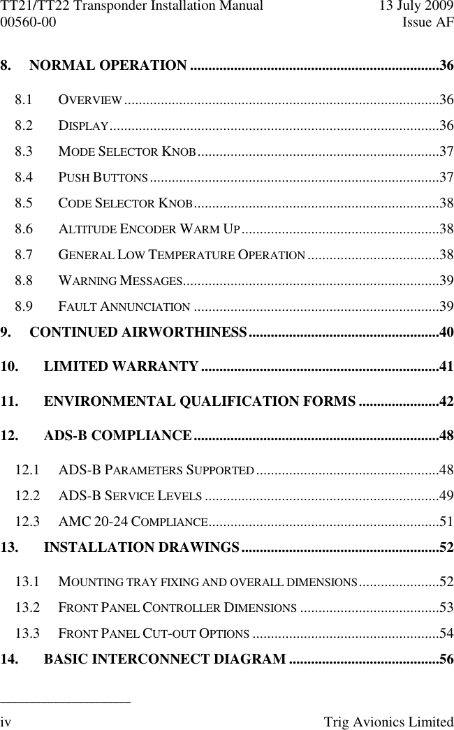 TT21/TT22 Transponder Installation Manual  13 July 2009 00560-00  Issue AF  ______________________ iv  Trig Avionics Limited  8. NORMAL OPERATION ....................................................................36 8.1 OVERVIEW ......................................................................................36 8.2 DISPLAY ..........................................................................................36 8.3 MODE SELECTOR KNOB ..................................................................37 8.4 PUSH BUTTONS ...............................................................................37 8.5 CODE SELECTOR KNOB ...................................................................38 8.6 ALTITUDE ENCODER WARM UP ......................................................38 8.7 GENERAL LOW TEMPERATURE OPERATION ....................................38 8.8 WARNING MESSAGES......................................................................39 8.9 FAULT ANNUNCIATION ...................................................................39 9. CONTINUED AIRWORTHINESS ....................................................40 10. LIMITED WARRANTY .................................................................41 11. ENVIRONMENTAL QUALIFICATION FORMS ......................42 12. ADS-B COMPLIANCE ...................................................................48 12.1 ADS-B PARAMETERS SUPPORTED ..................................................48 12.2 ADS-B SERVICE LEVELS ................................................................49 12.3 AMC 20-24 COMPLIANCE ...............................................................51 13. INSTALLATION DRAWINGS ......................................................52 13.1 MOUNTING TRAY FIXING AND OVERALL DIMENSIONS ......................52 13.2 FRONT PANEL CONTROLLER DIMENSIONS ......................................53 13.3 FRONT PANEL CUT-OUT OPTIONS ...................................................54 14. BASIC INTERCONNECT DIAGRAM .........................................56 