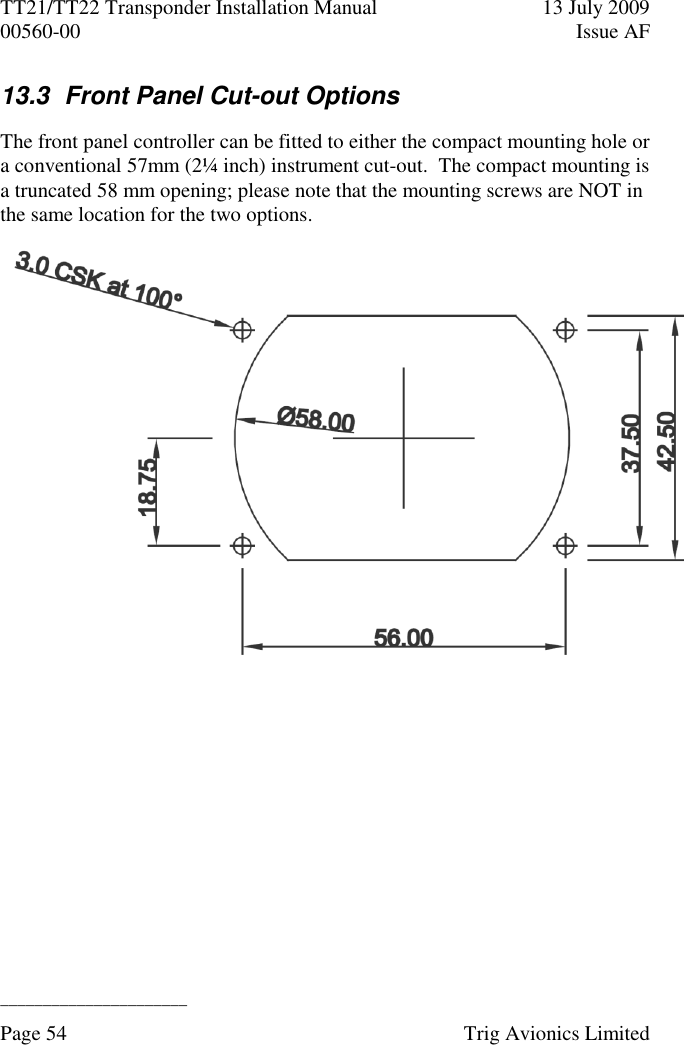 TT21/TT22 Transponder Installation Manual  13 July 2009 00560-00  Issue AF  ______________________ Page 54    Trig Avionics Limited  13.3  Front Panel Cut-out Options The front panel controller can be fitted to either the compact mounting hole or a conventional 57mm (2¼ inch) instrument cut-out.  The compact mounting is a truncated 58 mm opening; please note that the mounting screws are NOT in the same location for the two options.  