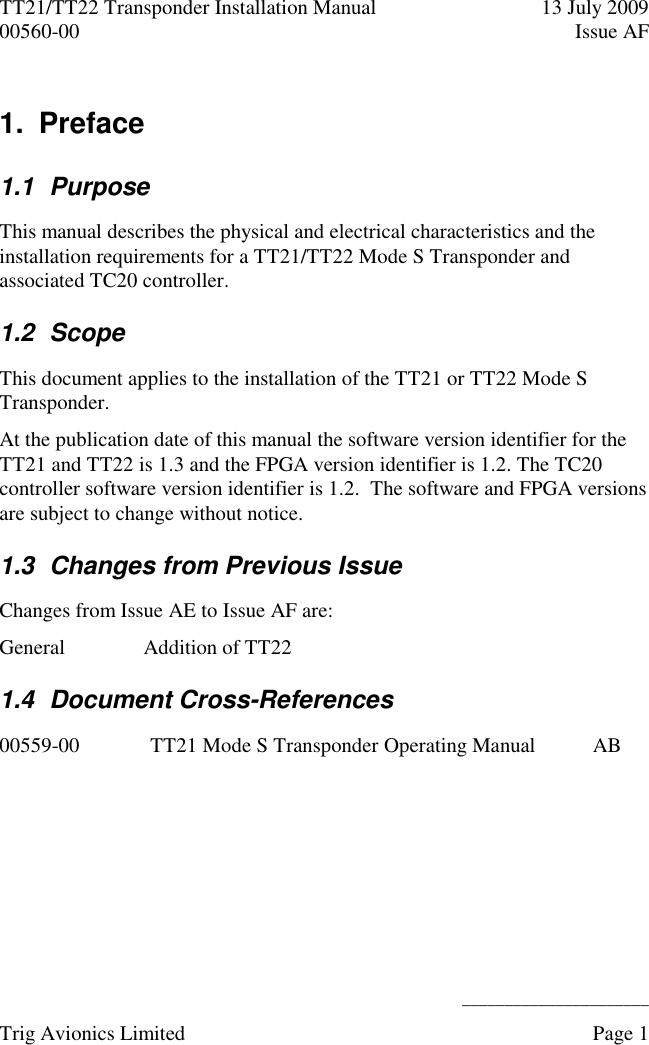 TT21/TT22 Transponder Installation Manual  13 July 2009 00560-00  Issue AF      ______________________ Trig Avionics Limited    Page 1   1.  Preface 1.1  Purpose This manual describes the physical and electrical characteristics and the installation requirements for a TT21/TT22 Mode S Transponder and associated TC20 controller. 1.2  Scope This document applies to the installation of the TT21 or TT22 Mode S Transponder. At the publication date of this manual the software version identifier for the TT21 and TT22 is 1.3 and the FPGA version identifier is 1.2. The TC20 controller software version identifier is 1.2.  The software and FPGA versions are subject to change without notice. 1.3  Changes from Previous Issue Changes from Issue AE to Issue AF are: General Addition of TT22 1.4  Document Cross-References 00559-00 TT21 Mode S Transponder Operating Manual  AB  