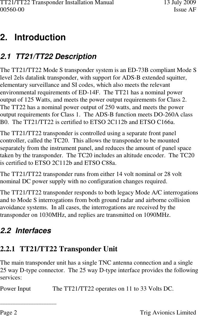 TT21/TT22 Transponder Installation Manual  13 July 2009 00560-00  Issue AF  ______________________ Page 2    Trig Avionics Limited  2.   Introduction  2.1  TT21/TT22 Description The TT21/TT22 Mode S transponder system is an ED-73B compliant Mode S level 2els datalink transponder, with support for ADS-B extended squitter, elementary surveillance and SI codes, which also meets the relevant environmental requirements of ED-14F.  The TT21 has a nominal power output of 125 Watts, and meets the power output requirements for Class 2.  The TT22 has a nominal power output of 250 watts, and meets the power output requirements for Class 1.  The ADS-B function meets DO-260A class B0.  The TT21/TT22 is certified to ETSO 2C112b and ETSO C166a. The TT21/TT22 transponder is controlled using a separate front panel controller, called the TC20.  This allows the transponder to be mounted separately from the instrument panel, and reduces the amount of panel space taken by the transponder.  The TC20 includes an altitude encoder.  The TC20 is certified to ETSO 2C112b and ETSO C88a.  The TT21/TT22 transponder runs from either 14 volt nominal or 28 volt nominal DC power supply with no configuration changes required. The TT21/TT22 transponder responds to both legacy Mode A/C interrogations and to Mode S interrogations from both ground radar and airborne collision avoidance systems.  In all cases, the interrogations are received by the transponder on 1030MHz, and replies are transmitted on 1090MHz. 2.2  Interfaces 2.2.1 TT21/TT22 Transponder Unit The main transponder unit has a single TNC antenna connection and a single 25 way D-type connector.  The 25 way D-type interface provides the following services: Power Input The TT21/TT22 operates on 11 to 33 Volts DC. 