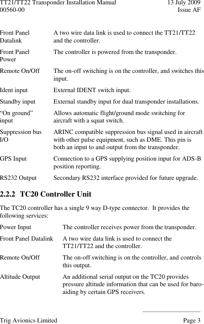 TT21/TT22 Transponder Installation Manual  13 July 2009 00560-00  Issue AF      ______________________ Trig Avionics Limited    Page 3   Front Panel Datalink A two wire data link is used to connect the TT21/TT22 and the controller. Front Panel Power The controller is powered from the transponder. Remote On/Off The on-off switching is on the controller, and switches this input. Ident input External IDENT switch input. Standby input External standby input for dual transponder installations. “On ground” input Allows automatic flight/ground mode switching for aircraft with a squat switch. Suppression bus I/O ARINC compatible suppression bus signal used in aircraft with other pulse equipment, such as DME. This pin is both an input to and output from the transponder. GPS Input Connection to a GPS supplying position input for ADS-B position reporting. RS232 Output Secondary RS232 interface provided for future upgrade. 2.2.2 TC20 Controller Unit The TC20 controller has a single 9 way D-type connector.  It provides the following services: Power Input The controller receives power from the transponder. Front Panel Datalink A two wire data link is used to connect the TT21/TT22 and the controller. Remote On/Off The on-off switching is on the controller, and controls this output. Altitude Output An additional serial output on the TC20 provides pressure altitude information that can be used for baro-aiding by certain GPS receivers. 