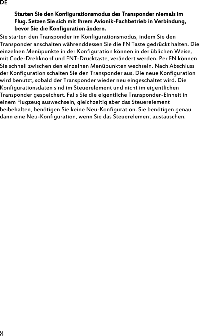 DE 8 Starten Sie den Konfigurationsmodus des Transponder niemals im Flug. Setzen Sie sich mit Ihrem Avionik-Fachbetrieb in Verbindung, bevor Sie die Konfiguration ändern. Sie starten den Transponder im Konfigurationsmodus, indem Sie den Transponder anschalten währenddessen Sie die FN Taste gedrückt halten. Die einzelnen Menüpunkte in der Konfiguration können in der üblichen Weise, mit Code-Drehknopf und ENT-Drucktaste, verändert werden. Per FN können Sie schnell zwischen den einzelnen Menüpunkten wechseln. Nach Abschluss der Konfiguration schalten Sie den Transponder aus. Die neue Konfiguration wird benutzt, sobald der Transponder wieder neu eingeschaltet wird. Die Konfigurationsdaten sind im Steuerelement und nicht im eigentlichen Transponder gespeichert. Falls Sie die eigentliche Transponder-Einheit in einem Flugzeug auswechseln, gleichzeitig aber das Steuerelement beibehalten, benötigen Sie keine Neu-Konfiguration. Sie benötigen genau dann eine Neu-Konfiguration, wenn Sie das Steuerelement austauschen.