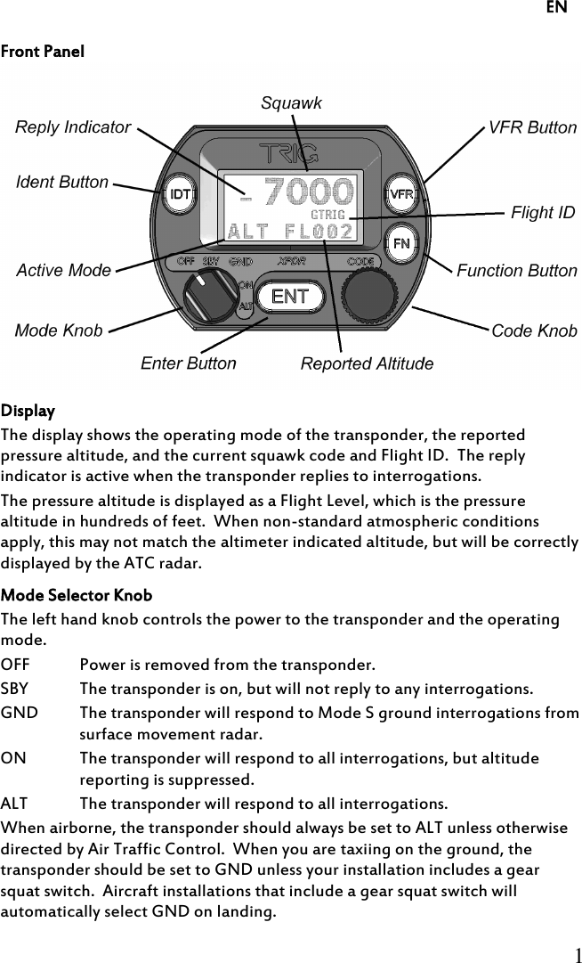     EN     1     Front Panel  Display The display shows the operating mode of the transponder, the reported pressure altitude, and the current squawk code and Flight ID.  The reply indicator is active when the transponder replies to interrogations. The pressure altitude is displayed as a Flight Level, which is the pressure altitude in hundreds of feet.  When non-standard atmospheric conditions apply, this may not match the altimeter indicated altitude, but will be correctly displayed by the ATC radar. Mode Selector Knob The left hand knob controls the power to the transponder and the operating mode. OFF Power is removed from the transponder. SBY The transponder is on, but will not reply to any interrogations. GND The transponder will respond to Mode S ground interrogations from surface movement radar. ON The transponder will respond to all interrogations, but altitude reporting is suppressed. ALT The transponder will respond to all interrogations. When airborne, the transponder should always be set to ALT unless otherwise directed by Air Traffic Control.  When you are taxiing on the ground, the transponder should be set to GND unless your installation includes a gear squat switch.  Aircraft installations that include a gear squat switch will automatically select GND on landing. 