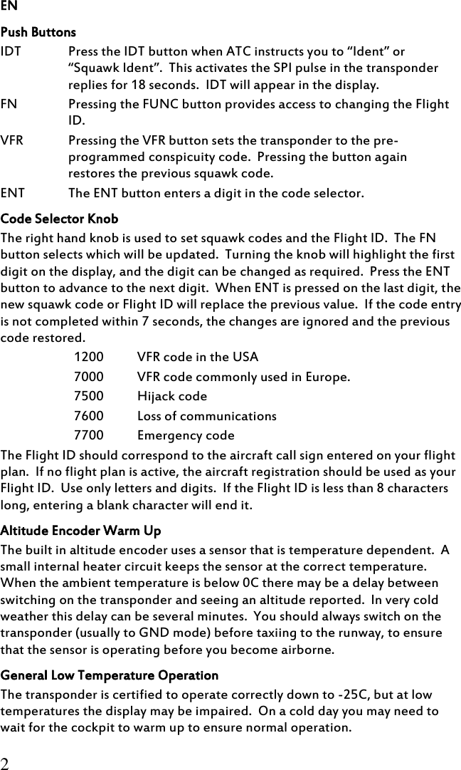 EN 2 Push Buttons IDT Press the IDT button when ATC instructs you to “Ident” or “Squawk Ident”.  This activates the SPI pulse in the transponder replies for 18 seconds.  IDT will appear in the display. FN Pressing the FUNC button provides access to changing the Flight ID. VFR Pressing the VFR button sets the transponder to the pre-programmed conspicuity code.  Pressing the button again restores the previous squawk code. ENT The ENT button enters a digit in the code selector. Code Selector Knob The right hand knob is used to set squawk codes and the Flight ID.  The FN button selects which will be updated.  Turning the knob will highlight the first digit on the display, and the digit can be changed as required.  Press the ENT button to advance to the next digit.  When ENT is pressed on the last digit, the new squawk code or Flight ID will replace the previous value.  If the code entry is not completed within 7 seconds, the changes are ignored and the previous code restored. 1200 VFR code in the USA 7000 VFR code commonly used in Europe. 7500 Hijack code 7600 Loss of communications 7700 Emergency code The Flight ID should correspond to the aircraft call sign entered on your flight plan.  If no flight plan is active, the aircraft registration should be used as your Flight ID.  Use only letters and digits.  If the Flight ID is less than 8 characters long, entering a blank character will end it. Altitude Encoder Warm Up The built in altitude encoder uses a sensor that is temperature dependent.  A small internal heater circuit keeps the sensor at the correct temperature.  When the ambient temperature is below 0C there may be a delay between switching on the transponder and seeing an altitude reported.  In very cold weather this delay can be several minutes.  You should always switch on the transponder (usually to GND mode) before taxiing to the runway, to ensure that the sensor is operating before you become airborne. General Low Temperature Operation The transponder is certified to operate correctly down to -25C, but at low temperatures the display may be impaired.  On a cold day you may need to wait for the cockpit to warm up to ensure normal operation. 