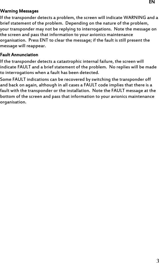     EN     3     Warning Messages If the transponder detects a problem, the screen will indicate WARNING and a brief statement of the problem.  Depending on the nature of the problem, your transponder may not be replying to interrogations.  Note the message on the screen and pass that information to your avionics maintenance organisation.  Press ENT to clear the message; if the fault is still present the message will reappear. Fault Annunciation If the transponder detects a catastrophic internal failure, the screen will indicate FAULT and a brief statement of the problem.  No replies will be made to interrogations when a fault has been detected. Some FAULT indications can be recovered by switching the transponder off and back on again, although in all cases a FAULT code implies that there is a fault with the transponder or the installation.  Note the FAULT message at the bottom of the screen and pass that information to your avionics maintenance organisation. 