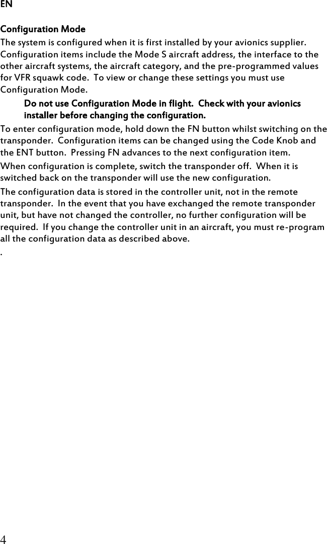 EN 4 Configuration Mode The system is configured when it is first installed by your avionics supplier.  Configuration items include the Mode S aircraft address, the interface to the other aircraft systems, the aircraft category, and the pre-programmed values for VFR squawk code.  To view or change these settings you must use Configuration Mode. Do not use Configuration Mode in flight.  Check with your avionics installer before changing the configuration. To enter configuration mode, hold down the FN button whilst switching on the transponder.  Configuration items can be changed using the Code Knob and the ENT button.  Pressing FN advances to the next configuration item. When configuration is complete, switch the transponder off.  When it is switched back on the transponder will use the new configuration. The configuration data is stored in the controller unit, not in the remote transponder.  In the event that you have exchanged the remote transponder unit, but have not changed the controller, no further configuration will be required.  If you change the controller unit in an aircraft, you must re-program all the configuration data as described above. . 