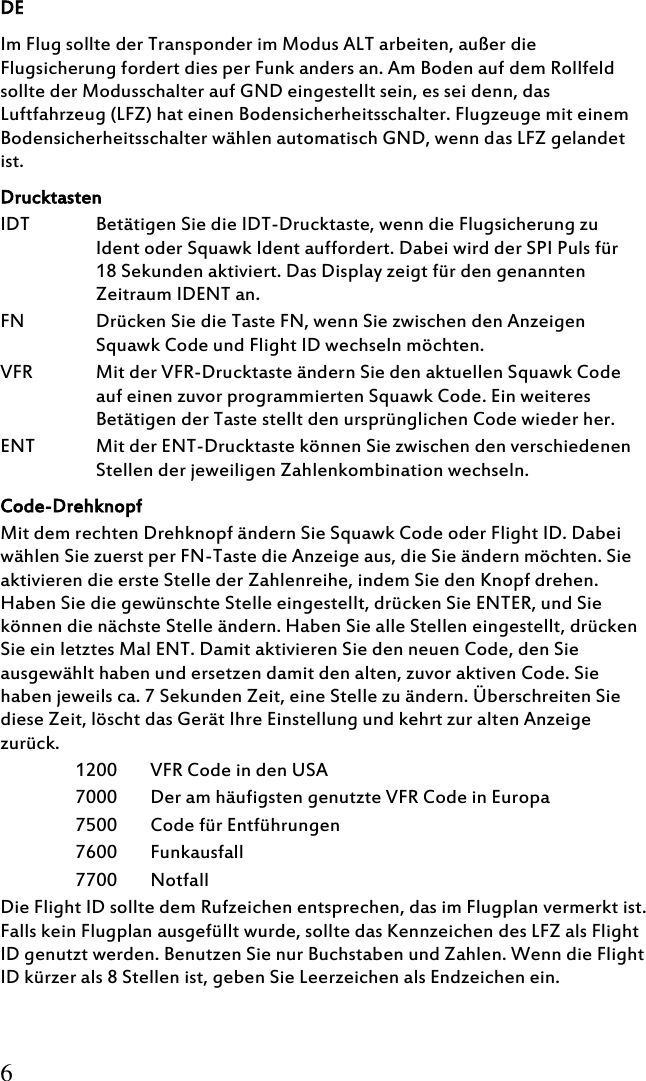 DE 6 Im Flug sollte der Transponder im Modus ALT arbeiten, außer die Flugsicherung fordert dies per Funk anders an. Am Boden auf dem Rollfeld sollte der Modusschalter auf GND eingestellt sein, es sei denn, das Luftfahrzeug (LFZ) hat einen Bodensicherheitsschalter. Flugzeuge mit einem Bodensicherheitsschalter wählen automatisch GND, wenn das LFZ gelandet ist.  Drucktasten IDT Betätigen Sie die IDT-Drucktaste, wenn die Flugsicherung zu Ident oder Squawk Ident auffordert. Dabei wird der SPI Puls für 18 Sekunden aktiviert. Das Display zeigt für den genannten Zeitraum IDENT an. FN Drücken Sie die Taste FN, wenn Sie zwischen den Anzeigen Squawk Code und Flight ID wechseln möchten. VFR  Mit der VFR-Drucktaste ändern Sie den aktuellen Squawk Code auf einen zuvor programmierten Squawk Code. Ein weiteres Betätigen der Taste stellt den ursprünglichen Code wieder her. ENT Mit der ENT-Drucktaste können Sie zwischen den verschiedenen Stellen der jeweiligen Zahlenkombination wechseln. Code-Drehknopf Mit dem rechten Drehknopf ändern Sie Squawk Code oder Flight ID. Dabei wählen Sie zuerst per FN-Taste die Anzeige aus, die Sie ändern möchten. Sie aktivieren die erste Stelle der Zahlenreihe, indem Sie den Knopf drehen. Haben Sie die gewünschte Stelle eingestellt, drücken Sie ENTER, und Sie können die nächste Stelle ändern. Haben Sie alle Stellen eingestellt, drücken Sie ein letztes Mal ENT. Damit aktivieren Sie den neuen Code, den Sie ausgewählt haben und ersetzen damit den alten, zuvor aktiven Code. Sie haben jeweils ca. 7 Sekunden Zeit, eine Stelle zu ändern. Überschreiten Sie diese Zeit, löscht das Gerät Ihre Einstellung und kehrt zur alten Anzeige zurück.  1200   VFR Code in den USA 7000   Der am häufigsten genutzte VFR Code in Europa 7500   Code für Entführungen 7600   Funkausfall 7700   Notfall Die Flight ID sollte dem Rufzeichen entsprechen, das im Flugplan vermerkt ist. Falls kein Flugplan ausgefüllt wurde, sollte das Kennzeichen des LFZ als Flight ID genutzt werden. Benutzen Sie nur Buchstaben und Zahlen. Wenn die Flight ID kürzer als 8 Stellen ist, geben Sie Leerzeichen als Endzeichen ein. 