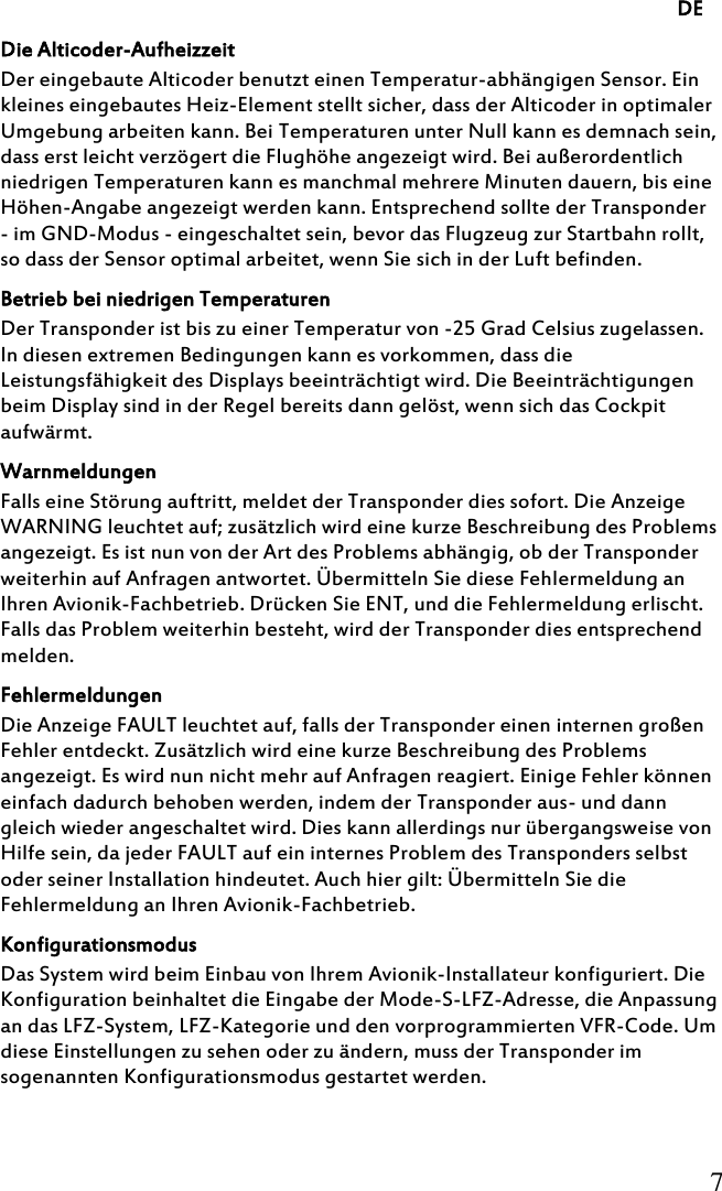     DE     7     Die Alticoder-Aufheizzeit Der eingebaute Alticoder benutzt einen Temperatur-abhängigen Sensor. Ein kleines eingebautes Heiz-Element stellt sicher, dass der Alticoder in optimaler Umgebung arbeiten kann. Bei Temperaturen unter Null kann es demnach sein, dass erst leicht verzögert die Flughöhe angezeigt wird. Bei außerordentlich niedrigen Temperaturen kann es manchmal mehrere Minuten dauern, bis eine Höhen-Angabe angezeigt werden kann. Entsprechend sollte der Transponder - im GND-Modus - eingeschaltet sein, bevor das Flugzeug zur Startbahn rollt, so dass der Sensor optimal arbeitet, wenn Sie sich in der Luft befinden. Betrieb bei niedrigen Temperaturen Der Transponder ist bis zu einer Temperatur von -25 Grad Celsius zugelassen. In diesen extremen Bedingungen kann es vorkommen, dass die Leistungsfähigkeit des Displays beeinträchtigt wird. Die Beeinträchtigungen beim Display sind in der Regel bereits dann gelöst, wenn sich das Cockpit aufwärmt. Warnmeldungen Falls eine Störung auftritt, meldet der Transponder dies sofort. Die Anzeige WARNING leuchtet auf; zusätzlich wird eine kurze Beschreibung des Problems angezeigt. Es ist nun von der Art des Problems abhängig, ob der Transponder weiterhin auf Anfragen antwortet. Übermitteln Sie diese Fehlermeldung an Ihren Avionik-Fachbetrieb. Drücken Sie ENT, und die Fehlermeldung erlischt. Falls das Problem weiterhin besteht, wird der Transponder dies entsprechend melden. Fehlermeldungen Die Anzeige FAULT leuchtet auf, falls der Transponder einen internen großen Fehler entdeckt. Zusätzlich wird eine kurze Beschreibung des Problems angezeigt. Es wird nun nicht mehr auf Anfragen reagiert. Einige Fehler können einfach dadurch behoben werden, indem der Transponder aus- und dann gleich wieder angeschaltet wird. Dies kann allerdings nur übergangsweise von Hilfe sein, da jeder FAULT auf ein internes Problem des Transponders selbst oder seiner Installation hindeutet. Auch hier gilt: Übermitteln Sie die Fehlermeldung an Ihren Avionik-Fachbetrieb. Konfigurationsmodus Das System wird beim Einbau von Ihrem Avionik-Installateur konfiguriert. Die Konfiguration beinhaltet die Eingabe der Mode-S-LFZ-Adresse, die Anpassung an das LFZ-System, LFZ-Kategorie und den vorprogrammierten VFR-Code. Um diese Einstellungen zu sehen oder zu ändern, muss der Transponder im sogenannten Konfigurationsmodus gestartet werden. 