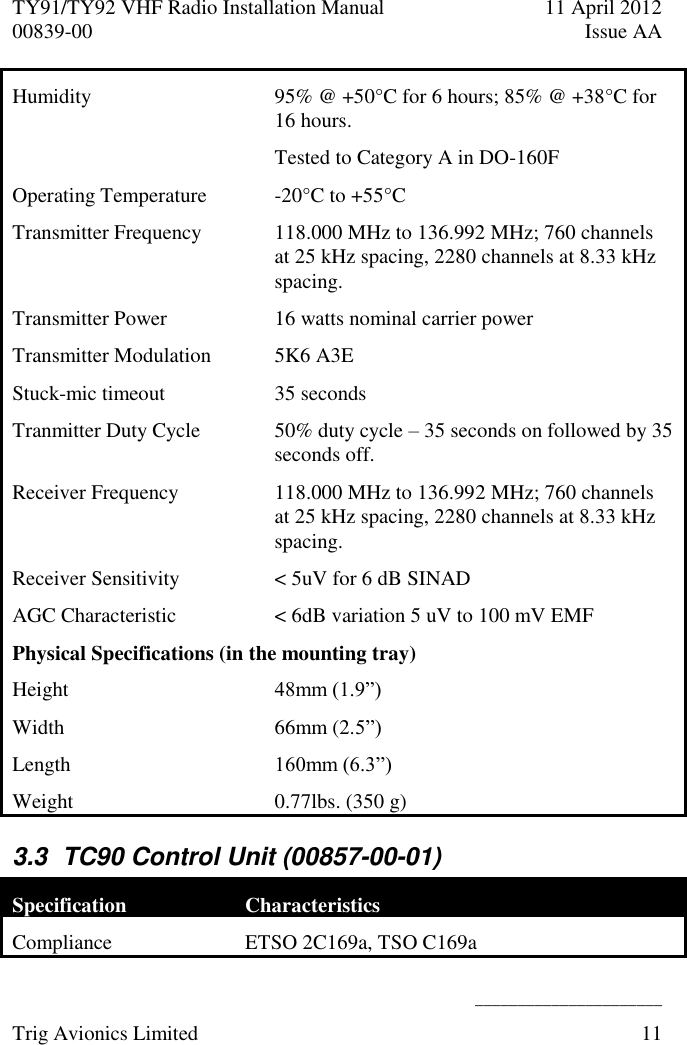 TY91/TY92 VHF Radio Installation Manual  11 April 2012 00839-00  Issue AA    ______________________ Trig Avionics Limited  11  Humidity  95% @ +50°C for 6 hours; 85% @ +38°C for 16 hours. Tested to Category A in DO-160F Operating Temperature  -20°C to +55°C Transmitter Frequency  118.000 MHz to 136.992 MHz; 760 channels at 25 kHz spacing, 2280 channels at 8.33 kHz spacing. Transmitter Power 16 watts nominal carrier power Transmitter Modulation 5K6 A3E Stuck-mic timeout 35 seconds Tranmitter Duty Cycle 50% duty cycle – 35 seconds on followed by 35 seconds off. Receiver Frequency 118.000 MHz to 136.992 MHz; 760 channels at 25 kHz spacing, 2280 channels at 8.33 kHz spacing. Receiver Sensitivity  &lt; 5uV for 6 dB SINAD AGC Characteristic &lt; 6dB variation 5 uV to 100 mV EMF Physical Specifications (in the mounting tray) Height 48mm (1.9”) Width 66mm (2.5”) Length  160mm (6.3”) Weight  0.77lbs. (350 g) 3.3  TC90 Control Unit (00857-00-01) Specification Characteristics Compliance ETSO 2C169a, TSO C169a 