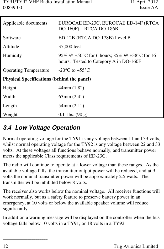 TY91/TY92 VHF Radio Installation Manual  11 April 2012 00839-00  Issue AA   ______________________ 12  Trig Avionics Limited  Applicable documents EUROCAE ED-23C, EUROCAE ED-14F (RTCA DO-160F),   RTCA DO-186B Software ED-12B (RTCA DO-178B) Level B Altitude  35,000 feet Humidity  95% @ +50°C for 6 hours; 85% @ +38°C for 16 hours.  Tested to Category A in DO-160F Operating Temperature  -20°C to +55°C Physical Specifications (behind the panel) Height 44mm (1.8”) Width 63mm (2.4”) Length  54mm (2.1”) Weight  0.11lbs. (90 g) 3.4  Low Voltage Operation Normal operating voltage for the TY91 is any voltage between 11 and 33 volts, whilst normal operating voltage for the TY92 is any voltage between 22 and 33 volts.  At these voltages all functions behave normally, and transmitter power meets the applicable Class requirements of ED-23C. The radio will continue to operate at a lower voltage than these ranges.  As the available voltage falls, the transmitter output power will be reduced, and at 9 volts the nominal transmitter power will be approximately 2.5 watts.  The transmitter will be inhibited below 8 volts. The receiver also works below the nominal voltage.  All receiver functions will work normally, but as a safety feature to preserve battery power in an emergency, at 10 volts or below the available speaker volume will reduce significantly. In addition a warning message will be displayed on the controller when the bus voltage falls below 10 volts in a TY91, or 18 volts in a TY92.  