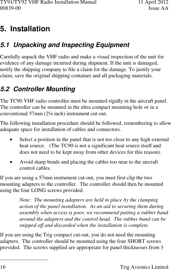 TY91/TY92 VHF Radio Installation Manual  11 April 2012 00839-00  Issue AA   ______________________ 16  Trig Avionics Limited  5.  Installation 5.1  Unpacking and Inspecting Equipment Carefully unpack the VHF radio and make a visual inspection of the unit for evidence of any damage incurred during shipment. If the unit is damaged, notify the shipping company to file a claim for the damage. To justify your claim, save the original shipping container and all packaging materials. 5.2  Controller Mounting The TC90 VHF radio controller must be mounted rigidly in the aircraft panel.  The controller can be mounted in the ultra compact mounting hole or in a conventional 57mm (2¼ inch) instrument cut-out. The following installation procedure should be followed, remembering to allow adequate space for installation of cables and connectors.  Select a position in the panel that is not too close to any high external heat source.   (The TC90 is not a significant heat source itself and does not need to be kept away from other devices for this reason).  Avoid sharp bends and placing the cables too near to the aircraft control cables. If you are using a 57mm instrument cut-out, you must first clip the two mounting adapters to the controller.  The controller should then be mounted using the four LONG screws provided. Note:  The mounting adapters are held in place by the clamping action of the panel installation.  As an aid to securing them during assembly when access is poor, we recommend putting a rubber band around the adapters and the control head.  The rubber band can be snipped off and discarded when the installation is complete. If you are using the Trig compact cut-out, you do not need the mounting adapters.  The controller should be mounted using the four SHORT screws provided.  The screws supplied are appropriate for panel thicknesses from 3 