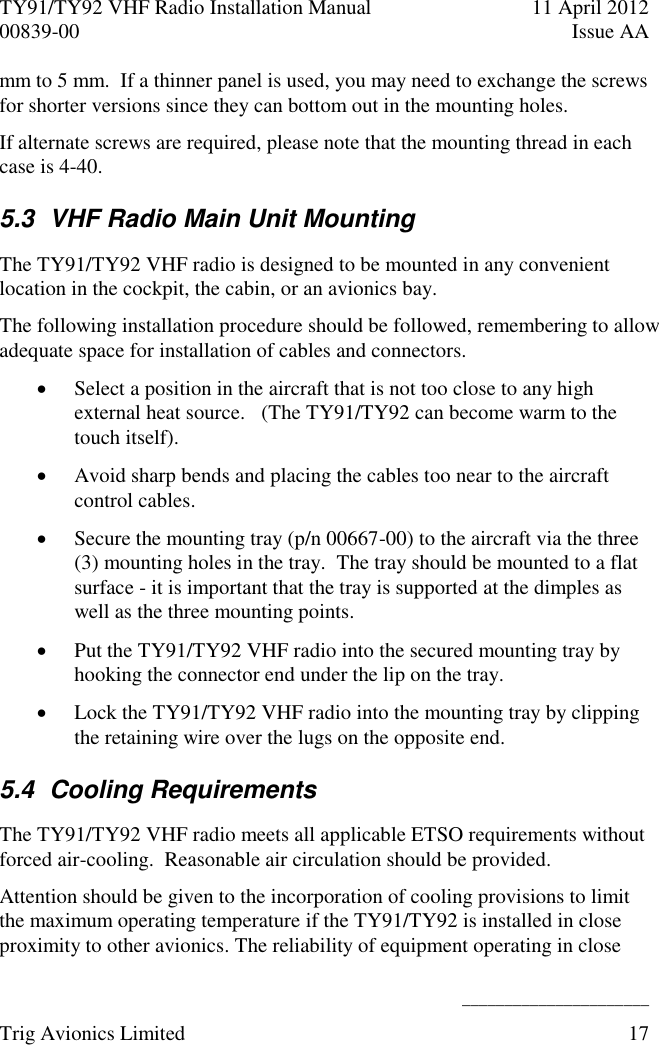 TY91/TY92 VHF Radio Installation Manual  11 April 2012 00839-00  Issue AA    ______________________ Trig Avionics Limited  17  mm to 5 mm.  If a thinner panel is used, you may need to exchange the screws for shorter versions since they can bottom out in the mounting holes. If alternate screws are required, please note that the mounting thread in each case is 4-40. 5.3  VHF Radio Main Unit Mounting The TY91/TY92 VHF radio is designed to be mounted in any convenient location in the cockpit, the cabin, or an avionics bay. The following installation procedure should be followed, remembering to allow adequate space for installation of cables and connectors.  Select a position in the aircraft that is not too close to any high external heat source.   (The TY91/TY92 can become warm to the touch itself).  Avoid sharp bends and placing the cables too near to the aircraft control cables.  Secure the mounting tray (p/n 00667-00) to the aircraft via the three (3) mounting holes in the tray.  The tray should be mounted to a flat surface - it is important that the tray is supported at the dimples as well as the three mounting points.  Put the TY91/TY92 VHF radio into the secured mounting tray by hooking the connector end under the lip on the tray.  Lock the TY91/TY92 VHF radio into the mounting tray by clipping the retaining wire over the lugs on the opposite end. 5.4  Cooling Requirements The TY91/TY92 VHF radio meets all applicable ETSO requirements without forced air-cooling.  Reasonable air circulation should be provided. Attention should be given to the incorporation of cooling provisions to limit the maximum operating temperature if the TY91/TY92 is installed in close proximity to other avionics. The reliability of equipment operating in close 