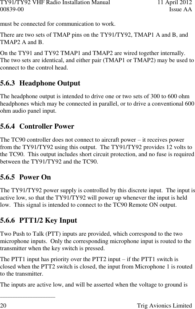 TY91/TY92 VHF Radio Installation Manual  11 April 2012 00839-00  Issue AA   ______________________ 20  Trig Avionics Limited  must be connected for communication to work. There are two sets of TMAP pins on the TY91/TY92, TMAP1 A and B, and TMAP2 A and B. On the TY91 and TY92 TMAP1 and TMAP2 are wired together internally.  The two sets are identical, and either pair (TMAP1 or TMAP2) may be used to connect to the control head. 5.6.3 Headphone Output The headphone output is intended to drive one or two sets of 300 to 600 ohm headphones which may be connected in parallel, or to drive a conventional 600 ohm audio panel input. 5.6.4 Controller Power The TC90 controller does not connect to aircraft power – it receives power from the TY91/TY92 using this output.  The TY91/TY92 provides 12 volts to the TC90.  This output includes short circuit protection, and no fuse is required between the TY91/TY92 and the TC90. 5.6.5 Power On The TY91/TY92 power supply is controlled by this discrete input.  The input is active low, so that the TY91/TY92 will power up whenever the input is held low.  This signal is intended to connect to the TC90 Remote ON output. 5.6.6 PTT1/2 Key Input Two Push to Talk (PTT) inputs are provided, which correspond to the two microphone inputs.  Only the corresponding microphone input is routed to the transmitter when the key switch is pressed. The PTT1 input has priority over the PTT2 input – if the PTT1 switch is closed when the PTT2 switch is closed, the input from Microphone 1 is routed to the transmitter. The inputs are active low, and will be asserted when the voltage to ground is 