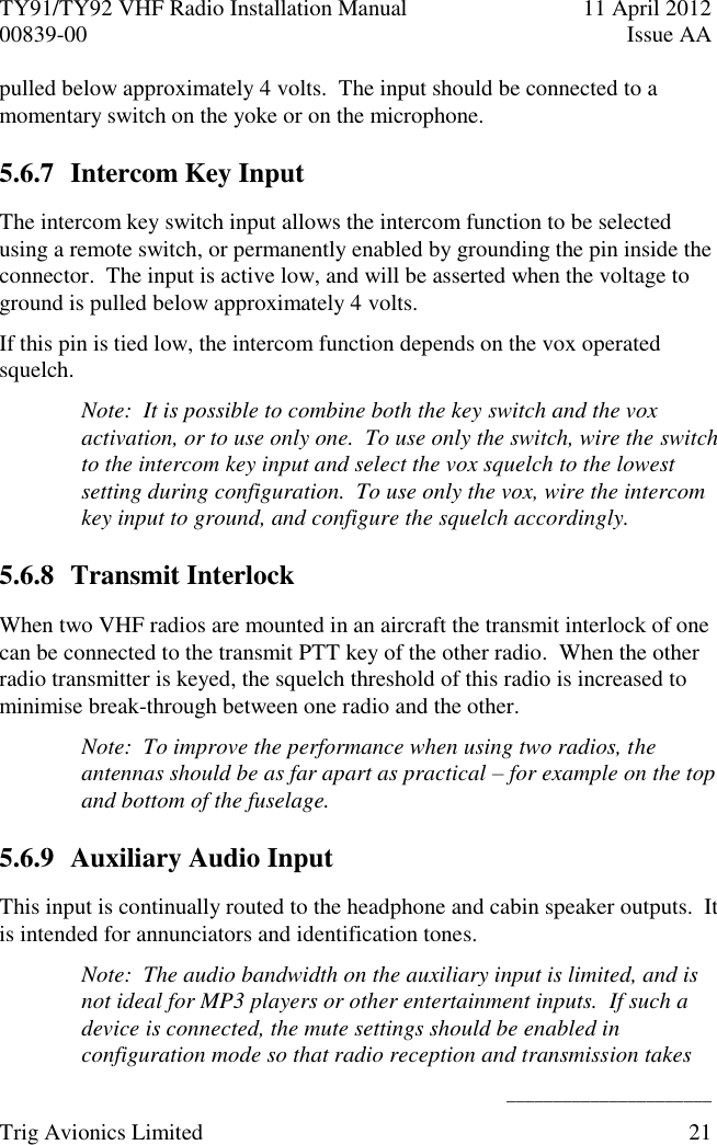 TY91/TY92 VHF Radio Installation Manual  11 April 2012 00839-00  Issue AA    ______________________ Trig Avionics Limited  21  pulled below approximately 4 volts.  The input should be connected to a momentary switch on the yoke or on the microphone. 5.6.7 Intercom Key Input The intercom key switch input allows the intercom function to be selected using a remote switch, or permanently enabled by grounding the pin inside the connector.  The input is active low, and will be asserted when the voltage to ground is pulled below approximately 4 volts. If this pin is tied low, the intercom function depends on the vox operated squelch. Note:  It is possible to combine both the key switch and the vox activation, or to use only one.  To use only the switch, wire the switch to the intercom key input and select the vox squelch to the lowest setting during configuration.  To use only the vox, wire the intercom key input to ground, and configure the squelch accordingly. 5.6.8 Transmit Interlock When two VHF radios are mounted in an aircraft the transmit interlock of one can be connected to the transmit PTT key of the other radio.  When the other radio transmitter is keyed, the squelch threshold of this radio is increased to minimise break-through between one radio and the other. Note:  To improve the performance when using two radios, the antennas should be as far apart as practical – for example on the top and bottom of the fuselage. 5.6.9 Auxiliary Audio Input This input is continually routed to the headphone and cabin speaker outputs.  It is intended for annunciators and identification tones. Note:  The audio bandwidth on the auxiliary input is limited, and is not ideal for MP3 players or other entertainment inputs.  If such a device is connected, the mute settings should be enabled in configuration mode so that radio reception and transmission takes 