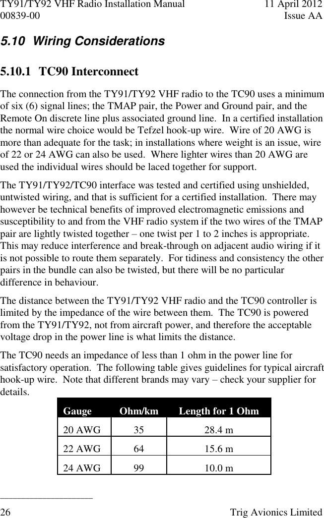 TY91/TY92 VHF Radio Installation Manual  11 April 2012 00839-00  Issue AA   ______________________ 26  Trig Avionics Limited  5.10  Wiring Considerations 5.10.1 TC90 Interconnect The connection from the TY91/TY92 VHF radio to the TC90 uses a minimum of six (6) signal lines; the TMAP pair, the Power and Ground pair, and the Remote On discrete line plus associated ground line.  In a certified installation the normal wire choice would be Tefzel hook-up wire.  Wire of 20 AWG is more than adequate for the task; in installations where weight is an issue, wire of 22 or 24 AWG can also be used.  Where lighter wires than 20 AWG are used the individual wires should be laced together for support. The TY91/TY92/TC90 interface was tested and certified using unshielded, untwisted wiring, and that is sufficient for a certified installation.  There may however be technical benefits of improved electromagnetic emissions and susceptibility to and from the VHF radio system if the two wires of the TMAP pair are lightly twisted together – one twist per 1 to 2 inches is appropriate.  This may reduce interference and break-through on adjacent audio wiring if it is not possible to route them separately.  For tidiness and consistency the other pairs in the bundle can also be twisted, but there will be no particular difference in behaviour. The distance between the TY91/TY92 VHF radio and the TC90 controller is limited by the impedance of the wire between them.  The TC90 is powered from the TY91/TY92, not from aircraft power, and therefore the acceptable voltage drop in the power line is what limits the distance. The TC90 needs an impedance of less than 1 ohm in the power line for satisfactory operation.  The following table gives guidelines for typical aircraft hook-up wire.  Note that different brands may vary – check your supplier for details. Gauge Ohm/km Length for 1 Ohm 20 AWG 35 28.4 m 22 AWG 64 15.6 m 24 AWG 99 10.0 m 