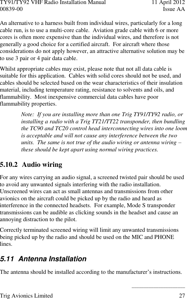 TY91/TY92 VHF Radio Installation Manual  11 April 2012 00839-00  Issue AA    ______________________ Trig Avionics Limited  27  An alternative to a harness built from individual wires, particularly for a long cable run, is to use a multi-core cable.  Aviation grade cable with 6 or more cores is often more expensive than the individual wires, and therefore is not generally a good choice for a certified aircraft.  For aircraft where those considerations do not apply however, an attractive alternative solution may be to use 3 pair or 4 pair data cable. Whilst appropriate cables may exist, please note that not all data cable is suitable for this application.  Cables with solid cores should not be used, and cables should be selected based on the wear characteristics of their insulation material, including temperature rating, resistance to solvents and oils, and flammability.  Most inexpensive commercial data cables have poor flammability properties. Note:  If you are installing more than one Trig TY91/TY92 radio, or installing a radio with a Trig TT21/TT22 transponder, then bundling the TC90 and TC20 control head interconnecting wires into one loom is acceptable and will not cause any interference between the two units.  The same is not true of the audio wiring or antenna wiring – these should be kept apart using normal wiring practices. 5.10.2 Audio wiring For any wires carrying an audio signal, a screened twisted pair should be used to avoid any unwanted signals interfering with the radio installation.  Unscreened wires can act as small antennas and transmissions from other avionics on the aircraft could be picked up by the radio and heard as interference in the connected headsets.  For example, Mode S transponder transmissions can be audible as clicking sounds in the headset and cause an annoying distraction to the pilot. Correctly terminated screened wiring will limit any unwanted transmissions being picked up by the radio and should be used on the MIC and PHONE lines. 5.11  Antenna Installation  The antenna should be installed according to the manufacturer’s instructions. 