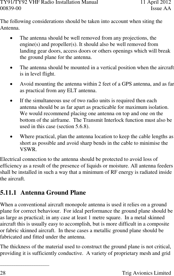 TY91/TY92 VHF Radio Installation Manual  11 April 2012 00839-00  Issue AA   ______________________ 28  Trig Avionics Limited  The following considerations should be taken into account when siting the Antenna.  The antenna should be well removed from any projections, the engine(s) and propeller(s). It should also be well removed from landing gear doors, access doors or others openings which will break the ground plane for the antenna.  The antenna should be mounted in a vertical position when the aircraft is in level flight.  Avoid mounting the antenna within 2 feet of a GPS antenna, and as far as practical from any ELT antenna.  If the simultaneous use of two radio units is required then each antenna should be as far apart as practicable for maximum isolation.  We would recommend placing one antenna on top and one on the bottom of the airframe.  The Transmit Interlock function must also be used in this case (section 5.6.8).  Where practical, plan the antenna location to keep the cable lengths as short as possible and avoid sharp bends in the cable to minimise the VSWR. Electrical connection to the antenna should be protected to avoid loss of efficiency as a result of the presence of liquids or moisture. All antenna feeders shall be installed in such a way that a minimum of RF energy is radiated inside the aircraft. 5.11.1 Antenna Ground Plane When a conventional aircraft monopole antenna is used it relies on a ground plane for correct behaviour.  For ideal performance the ground plane should be as large as practical; in any case at least 1 metre square.  In a metal skinned aircraft this is usually easy to accomplish, but is more difficult in a composite or fabric skinned aircraft.  In these cases a metallic ground plane should be fabricated and fitted under the antenna. The thickness of the material used to construct the ground plane is not critical, providing it is sufficiently conductive.  A variety of proprietary mesh and grid 