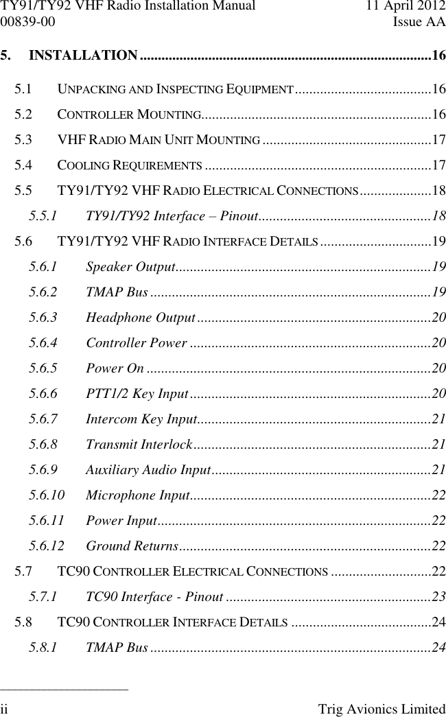 TY91/TY92 VHF Radio Installation Manual  11 April 2012 00839-00  Issue AA   ______________________ ii  Trig Avionics Limited  5. INSTALLATION .................................................................................16 5.1 UNPACKING AND INSPECTING EQUIPMENT ......................................16 5.2 CONTROLLER MOUNTING................................................................16 5.3 VHF RADIO MAIN UNIT MOUNTING ...............................................17 5.4 COOLING REQUIREMENTS ...............................................................17 5.5 TY91/TY92 VHF RADIO ELECTRICAL CONNECTIONS ....................18 5.5.1 TY91/TY92 Interface – Pinout ................................................18 5.6 TY91/TY92 VHF RADIO INTERFACE DETAILS ...............................19 5.6.1 Speaker Output .......................................................................19 5.6.2 TMAP Bus ..............................................................................19 5.6.3 Headphone Output .................................................................20 5.6.4 Controller Power ...................................................................20 5.6.5 Power On ...............................................................................20 5.6.6 PTT1/2 Key Input ...................................................................20 5.6.7 Intercom Key Input .................................................................21 5.6.8 Transmit Interlock ..................................................................21 5.6.9 Auxiliary Audio Input .............................................................21 5.6.10 Microphone Input ...................................................................22 5.6.11 Power Input ............................................................................22 5.6.12 Ground Returns ......................................................................22 5.7 TC90 CONTROLLER ELECTRICAL CONNECTIONS ............................22 5.7.1 TC90 Interface - Pinout .........................................................23 5.8 TC90 CONTROLLER INTERFACE DETAILS .......................................24 5.8.1 TMAP Bus ..............................................................................24 