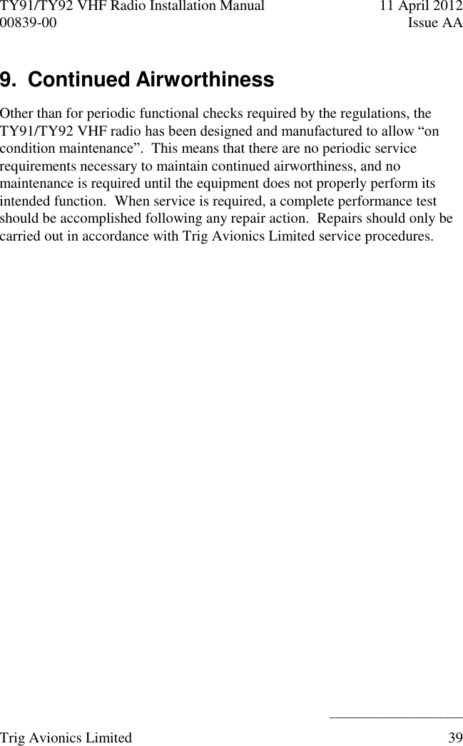 TY91/TY92 VHF Radio Installation Manual  11 April 2012 00839-00  Issue AA    ______________________ Trig Avionics Limited  39  9.  Continued Airworthiness Other than for periodic functional checks required by the regulations, the TY91/TY92 VHF radio has been designed and manufactured to allow “on condition maintenance”.  This means that there are no periodic service requirements necessary to maintain continued airworthiness, and no maintenance is required until the equipment does not properly perform its intended function.  When service is required, a complete performance test should be accomplished following any repair action.  Repairs should only be carried out in accordance with Trig Avionics Limited service procedures. 