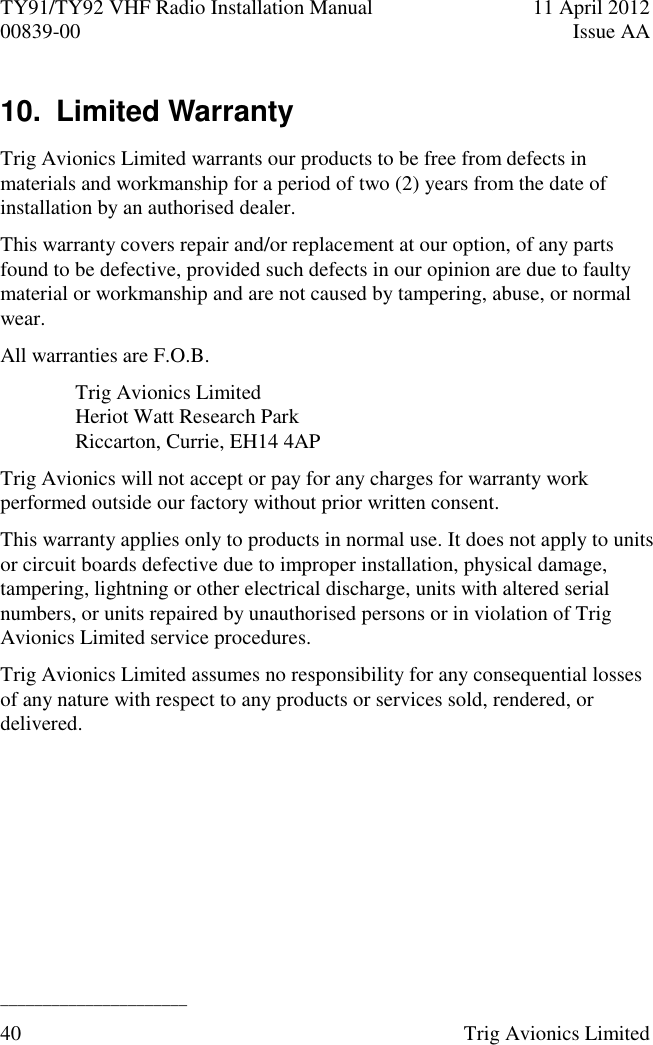 TY91/TY92 VHF Radio Installation Manual  11 April 2012 00839-00  Issue AA   ______________________ 40  Trig Avionics Limited  10.  Limited Warranty  Trig Avionics Limited warrants our products to be free from defects in materials and workmanship for a period of two (2) years from the date of installation by an authorised dealer. This warranty covers repair and/or replacement at our option, of any parts found to be defective, provided such defects in our opinion are due to faulty material or workmanship and are not caused by tampering, abuse, or normal wear. All warranties are F.O.B. Trig Avionics Limited Heriot Watt Research Park Riccarton, Currie, EH14 4AP Trig Avionics will not accept or pay for any charges for warranty work performed outside our factory without prior written consent. This warranty applies only to products in normal use. It does not apply to units or circuit boards defective due to improper installation, physical damage, tampering, lightning or other electrical discharge, units with altered serial numbers, or units repaired by unauthorised persons or in violation of Trig Avionics Limited service procedures. Trig Avionics Limited assumes no responsibility for any consequential losses of any nature with respect to any products or services sold, rendered, or delivered. 