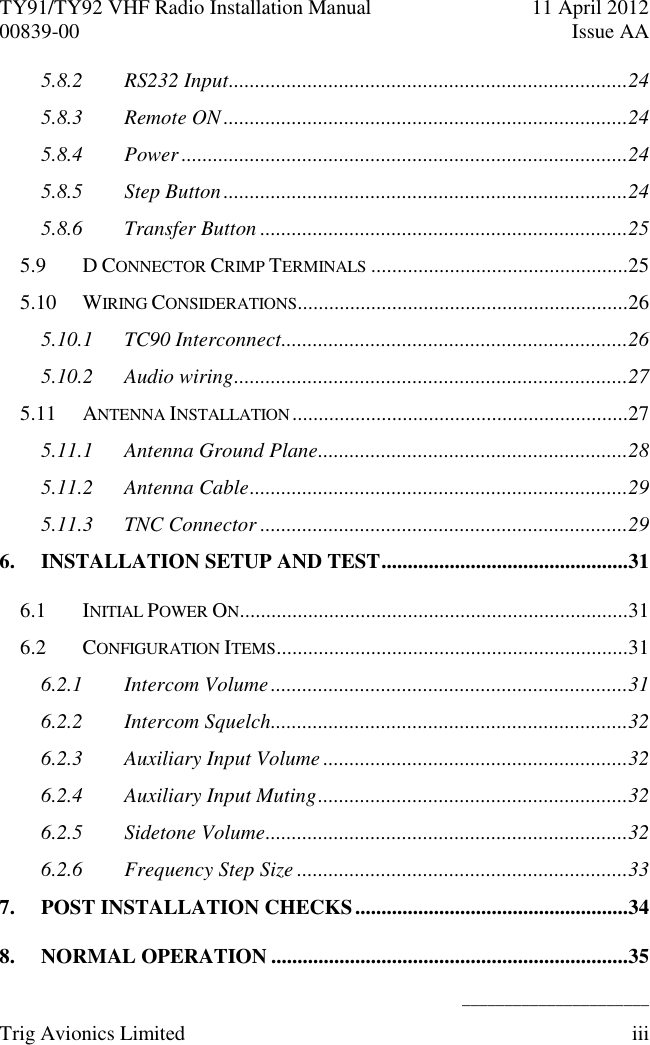 TY91/TY92 VHF Radio Installation Manual  11 April 2012 00839-00  Issue AA    ______________________ Trig Avionics Limited  iii  5.8.2 RS232 Input ............................................................................24 5.8.3 Remote ON .............................................................................24 5.8.4 Power .....................................................................................24 5.8.5 Step Button .............................................................................24 5.8.6 Transfer Button ......................................................................25 5.9 D CONNECTOR CRIMP TERMINALS .................................................25 5.10 WIRING CONSIDERATIONS ...............................................................26 5.10.1 TC90 Interconnect ..................................................................26 5.10.2 Audio wiring ...........................................................................27 5.11 ANTENNA INSTALLATION ................................................................27 5.11.1 Antenna Ground Plane...........................................................28 5.11.2 Antenna Cable ........................................................................29 5.11.3 TNC Connector ......................................................................29 6. INSTALLATION SETUP AND TEST ...............................................31 6.1 INITIAL POWER ON ..........................................................................31 6.2 CONFIGURATION ITEMS ...................................................................31 6.2.1 Intercom Volume ....................................................................31 6.2.2 Intercom Squelch....................................................................32 6.2.3 Auxiliary Input Volume ..........................................................32 6.2.4 Auxiliary Input Muting ...........................................................32 6.2.5 Sidetone Volume .....................................................................32 6.2.6 Frequency Step Size ...............................................................33 7. POST INSTALLATION CHECKS ....................................................34 8. NORMAL OPERATION ....................................................................35 