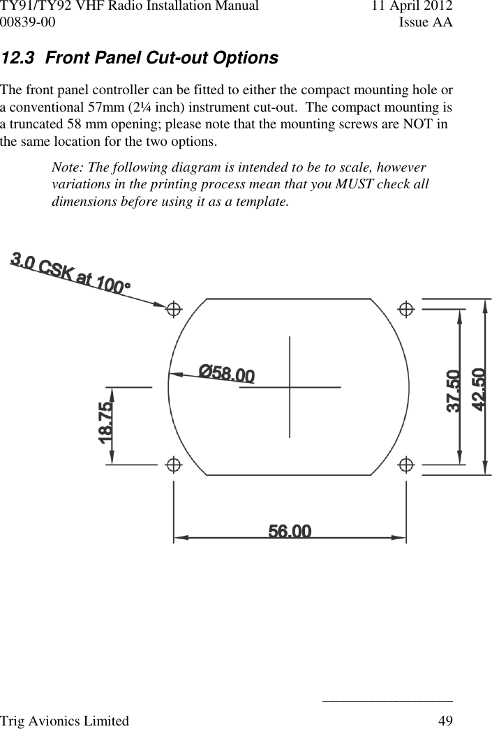 TY91/TY92 VHF Radio Installation Manual  11 April 2012 00839-00  Issue AA    ______________________ Trig Avionics Limited  49  12.3  Front Panel Cut-out Options The front panel controller can be fitted to either the compact mounting hole or a conventional 57mm (2¼ inch) instrument cut-out.  The compact mounting is a truncated 58 mm opening; please note that the mounting screws are NOT in the same location for the two options. Note: The following diagram is intended to be to scale, however variations in the printing process mean that you MUST check all dimensions before using it as a template.     