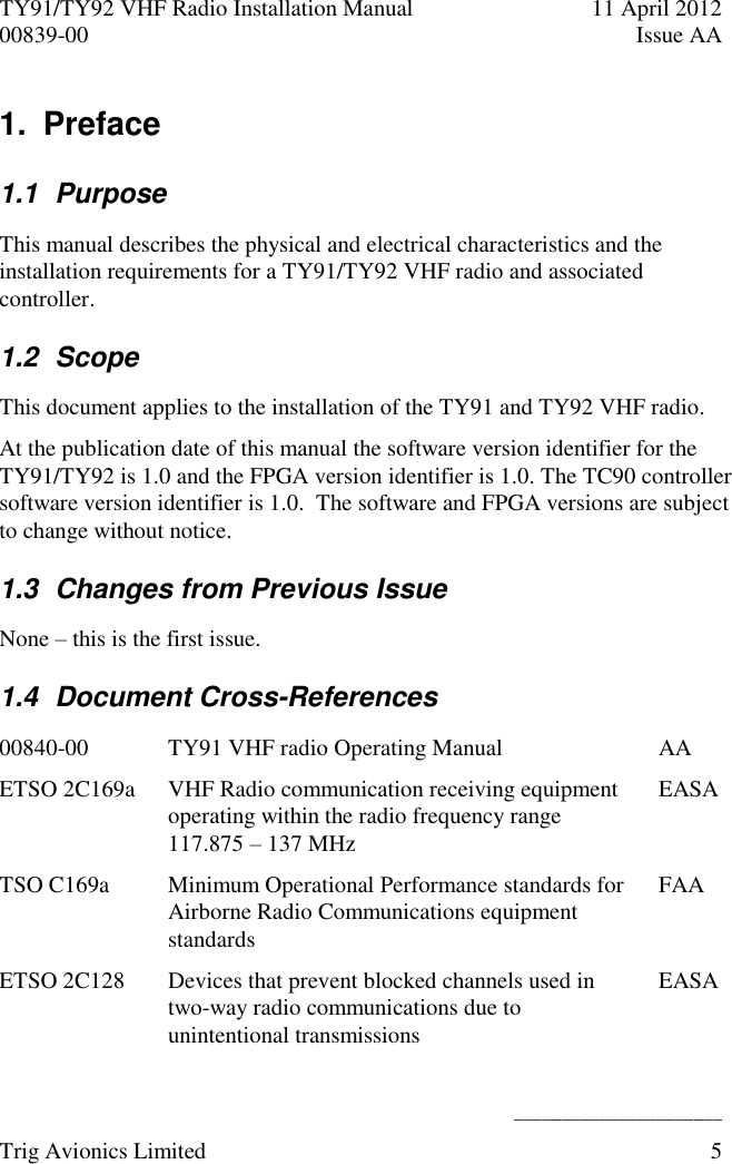 TY91/TY92 VHF Radio Installation Manual  11 April 2012 00839-00  Issue AA    ______________________ Trig Avionics Limited  5  1.  Preface 1.1  Purpose This manual describes the physical and electrical characteristics and the installation requirements for a TY91/TY92 VHF radio and associated controller. 1.2  Scope This document applies to the installation of the TY91 and TY92 VHF radio. At the publication date of this manual the software version identifier for the TY91/TY92 is 1.0 and the FPGA version identifier is 1.0. The TC90 controller software version identifier is 1.0.  The software and FPGA versions are subject to change without notice. 1.3  Changes from Previous Issue None – this is the first issue. 1.4  Document Cross-References 00840-00 TY91 VHF radio Operating Manual  AA ETSO 2C169a VHF Radio communication receiving equipment operating within the radio frequency range 117.875 – 137 MHz EASA TSO C169a Minimum Operational Performance standards for Airborne Radio Communications equipment standards FAA ETSO 2C128 Devices that prevent blocked channels used in two-way radio communications due to unintentional transmissions EASA 