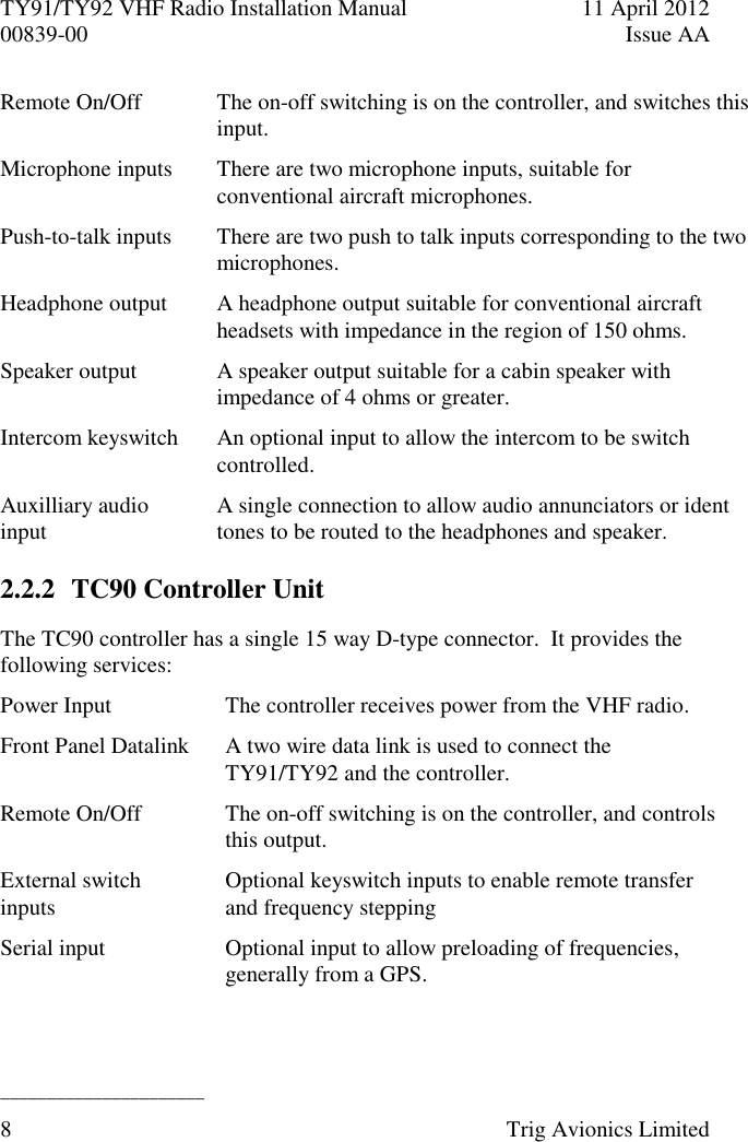 TY91/TY92 VHF Radio Installation Manual  11 April 2012 00839-00  Issue AA   ______________________ 8  Trig Avionics Limited  Remote On/Off The on-off switching is on the controller, and switches this input. Microphone inputs There are two microphone inputs, suitable for conventional aircraft microphones. Push-to-talk inputs There are two push to talk inputs corresponding to the two microphones. Headphone output A headphone output suitable for conventional aircraft headsets with impedance in the region of 150 ohms. Speaker output A speaker output suitable for a cabin speaker with impedance of 4 ohms or greater. Intercom keyswitch An optional input to allow the intercom to be switch controlled. Auxilliary audio input A single connection to allow audio annunciators or ident tones to be routed to the headphones and speaker. 2.2.2 TC90 Controller Unit The TC90 controller has a single 15 way D-type connector.  It provides the following services: Power Input The controller receives power from the VHF radio. Front Panel Datalink A two wire data link is used to connect the TY91/TY92 and the controller. Remote On/Off The on-off switching is on the controller, and controls this output. External switch inputs Optional keyswitch inputs to enable remote transfer and frequency stepping Serial input Optional input to allow preloading of frequencies, generally from a GPS. 