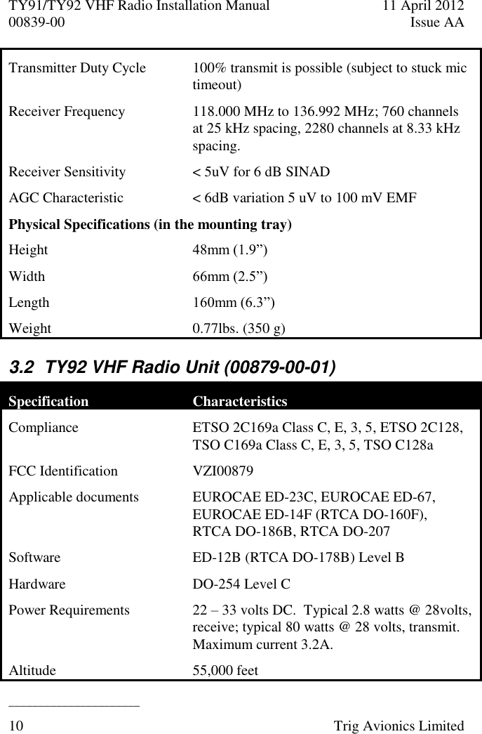 TY91/TY92 VHF Radio Installation Manual  11 April 2012 00839-00  Issue AA   ______________________ 10  Trig Avionics Limited  Transmitter Duty Cycle 100% transmit is possible (subject to stuck mic timeout) Receiver Frequency 118.000 MHz to 136.992 MHz; 760 channels at 25 kHz spacing, 2280 channels at 8.33 kHz spacing. Receiver Sensitivity  &lt; 5uV for 6 dB SINAD AGC Characteristic &lt; 6dB variation 5 uV to 100 mV EMF Physical Specifications (in the mounting tray) Height 48mm (1.9”) Width 66mm (2.5”) Length  160mm (6.3”) Weight  0.77lbs. (350 g) 3.2  TY92 VHF Radio Unit (00879-00-01) Specification Characteristics Compliance ETSO 2C169a Class C, E, 3, 5, ETSO 2C128, TSO C169a Class C, E, 3, 5, TSO C128a FCC Identification  VZI00879 Applicable documents EUROCAE ED-23C, EUROCAE ED-67, EUROCAE ED-14F (RTCA DO-160F),   RTCA DO-186B, RTCA DO-207 Software ED-12B (RTCA DO-178B) Level B Hardware DO-254 Level C Power Requirements  22 – 33 volts DC.  Typical 2.8 watts @ 28volts, receive; typical 80 watts @ 28 volts, transmit.  Maximum current 3.2A. Altitude  55,000 feet 