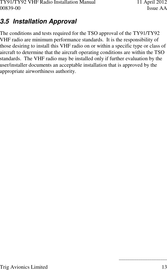 TY91/TY92 VHF Radio Installation Manual  11 April 2012 00839-00  Issue AA    ______________________ Trig Avionics Limited  13  3.5  Installation Approval  The conditions and tests required for the TSO approval of the TY91/TY92 VHF radio are minimum performance standards.  It is the responsibility of those desiring to install this VHF radio on or within a specific type or class of aircraft to determine that the aircraft operating conditions are within the TSO standards.  The VHF radio may be installed only if further evaluation by the user/installer documents an acceptable installation that is approved by the appropriate airworthiness authority.  