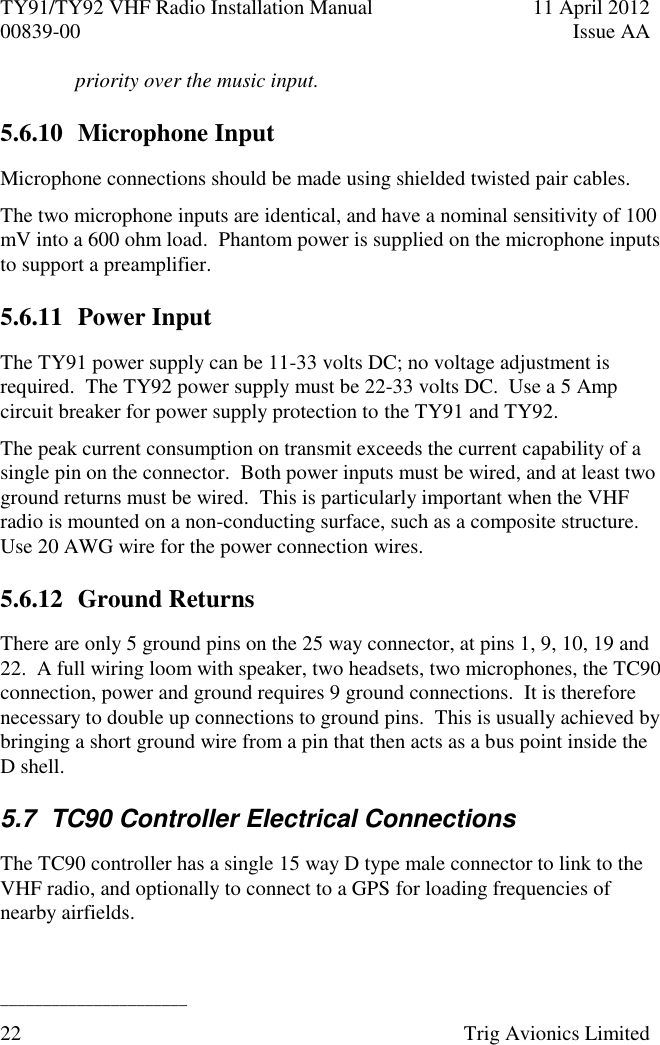 TY91/TY92 VHF Radio Installation Manual  11 April 2012 00839-00  Issue AA   ______________________ 22  Trig Avionics Limited  priority over the music input. 5.6.10 Microphone Input Microphone connections should be made using shielded twisted pair cables. The two microphone inputs are identical, and have a nominal sensitivity of 100 mV into a 600 ohm load.  Phantom power is supplied on the microphone inputs to support a preamplifier. 5.6.11 Power Input The TY91 power supply can be 11-33 volts DC; no voltage adjustment is required.  The TY92 power supply must be 22-33 volts DC.  Use a 5 Amp circuit breaker for power supply protection to the TY91 and TY92. The peak current consumption on transmit exceeds the current capability of a single pin on the connector.  Both power inputs must be wired, and at least two ground returns must be wired.  This is particularly important when the VHF radio is mounted on a non-conducting surface, such as a composite structure.  Use 20 AWG wire for the power connection wires. 5.6.12 Ground Returns There are only 5 ground pins on the 25 way connector, at pins 1, 9, 10, 19 and 22.  A full wiring loom with speaker, two headsets, two microphones, the TC90 connection, power and ground requires 9 ground connections.  It is therefore necessary to double up connections to ground pins.  This is usually achieved by bringing a short ground wire from a pin that then acts as a bus point inside the D shell. 5.7  TC90 Controller Electrical Connections The TC90 controller has a single 15 way D type male connector to link to the VHF radio, and optionally to connect to a GPS for loading frequencies of nearby airfields. 